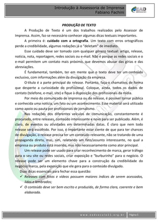 www
w w w . e a d s e c u l o 2 1 . o r g . b r Página 5
Introdução à Assessoria de Imprensa
Fabiano Fachini
PRODUÇÃO DE TEXTO
A Produção de Texto é um dos trabalhos realizados pelo Assessor de
Imprensa. Assim, faz-se necessário conhecer algumas dicas textuais importantes.
A primeira é: cuidado com a ortografia. Um texto com erros ortográficos
perde a credibilidade, algumas redações já o “deletam” de imediato.
Esse cuidado deve ser tomado com qualquer gênero textual: artigo, release,
notícia, nota, reportagem, redes sociais ou e-mail. Não é porque as redes sociais e o
e-mail permitem um contato mais próximo, que devemos abusar das gírias e das
abreviações.
É fundamental, também, ter em mente que o texto deve ter um conteúdo
exclusivo, com informações além da divulgação da empresa.
O título é a parte principal do release. Portanto, faça-o chamativo, de forma
que desperte a curiosidade do profissional. Coloque, ainda, todos os dados de
contato (telefone, e-mail, site) e fique à disposição dos profissionais da mídia.
Por meio do comunicado de imprensa ou do release, é possível tornar pública
e conhecida uma notícia, um fato ou um acontecimento. Esse material será utilizado
como apoio ou pauta por profissionais de jornalismo.
Nas redações dos diferentes veículos de comunicação, constantemente é
procurado, entre releases, conteúdo interessante e novo para ser publicado. Além, é
claro, de eventos ou atividades em determinadas datas. É claro que nem todo
release será escolhido. Por isso, é importante estar ciente de que para ter chances
de divulgação, o release precisa ter um conteúdo relevante, não se tratando de uma
propaganda direta, mas, sim, relatando um fato/assunto interessante, no qual a
empresa ou produto está inserido, mas não necessariamente como ator principal.
Um release pode ser usado para criar reconhecimento de marca, gerar tráfego
para o seu site ou redes sociais, criar exposição e “burburinho” para o negócio. O
release pode ser um elemento chave para a construção da credibilidade do
negócio/marca, pela exposição que ele gera para o conteúdo divulgado.
Duas dicas essenciais para fechar essa questão:
 Releases com fotos e vídeos possuem maiores índices de serem acessados,
lidos e lembrados;
 O conteúdo deve ser bem escrito e produzido, de forma clara, coerente e bem
elaborada.
 