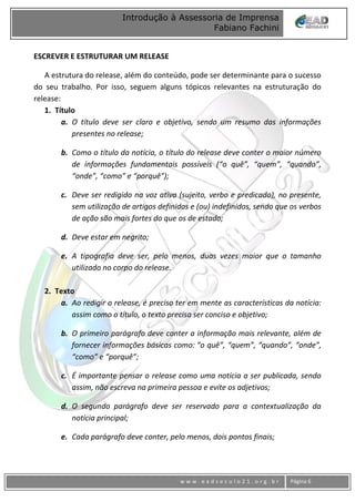 www
w w w . e a d s e c u l o 2 1 . o r g . b r Página 6
Introdução à Assessoria de Imprensa
Fabiano Fachini
ESCREVER E ESTRUTURAR UM RELEASE
A estrutura do release, além do conteúdo, pode ser determinante para o sucesso
do seu trabalho. Por isso, seguem alguns tópicos relevantes na estruturação do
release:
1. Título
a. O título deve ser claro e objetivo, sendo um resumo das informações
presentes no release;
b. Como o título da notícia, o título do release deve conter o maior número
de informações fundamentais possíveis (“o quê”, “quem”, “quando”,
“onde”, “como” e “porquê”);
c. Deve ser redigido na voz ativa (sujeito, verbo e predicado), no presente,
sem utilização de artigos definidos e (ou) indefinidos, sendo que os verbos
de ação são mais fortes do que os de estado;
d. Deve estar em negrito;
e. A tipografia deve ser, pelo menos, duas vezes maior que o tamanho
utilizado no corpo do release.
2. Texto
a. Ao redigir o release, é preciso ter em mente as características da notícia:
assim como o título, o texto precisa ser conciso e objetivo;
b. O primeiro parágrafo deve conter a informação mais relevante, além de
fornecer informações básicas como: “o quê”, “quem”, “quando”, “onde”,
“como” e “porquê”;
c. É importante pensar o release como uma notícia a ser publicada, sendo
assim, não escreva na primeira pessoa e evite os adjetivos;
d. O segundo parágrafo deve ser reservado para a contextualização da
notícia principal;
e. Cada parágrafo deve conter, pelo menos, dois pontos finais;
 