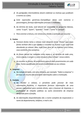 www
w w w . e a d s e c u l o 2 1 . o r g . b r Página 7
Introdução à Assessoria de Imprensa
Fabiano Fachini
f. Os parágrafos intermediários devem enfatizar os motivos que justificam
o evento ou o fato;
g. Evite expressões genéricas. Exemplifique ideias com números e
porcentagens, forneça informações precisas e creditadas;
h. Ao término do texto, você deverá ter respondido às perguntas básicas,
como: “o quê”, “quem”, “quando”, “onde”, “como” e “porquê”;
i. Para orientar a leitura, crie retrancas e divida o conteúdo por assunto.
3. Fontes
a. Fornecer fontes torna o release mais atraente. Insira “frases” que essas
fontes tenham dito e que ajudem a ressaltar ou ilustrar o que você está
abordando no release. Mas, cada frase deve ter no máximo cinco linhas,
caso contrário, fica cansativo;
b. As frases devem ser redigidas entre aspas e, ao término de cada uma,
insira vírgula, o cargo e o nome de quem disse a frase – nessa ordem;
c. Ao escolher as fontes, dê preferência para as mais proeminentes em cada
área. Fontes qualificadas fornecem credibilidade ao seu release.
4. Empresa
a. No rodapé do texto, crie uma retranca, por exemplo: “Sobre a empresa” e
forneça um resumo das principais informações sobre a instituição.
5. Contato
a. Ao receber o release, o jornalista pode precisar de mais
informações. Portanto, é importante fornecer informações de uma
pessoa responsável para contato direto, seja o Assessor de Imprensa, o
profissional de relações públicas ou outro funcionário da empresa
designado para a função;
b. As informações disponibilizadas são: o nome completo do responsável, o
nome do departamento, telefone, e-mail e site.
 