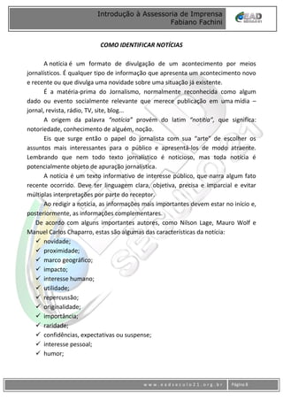 www
w w w . e a d s e c u l o 2 1 . o r g . b r Página 8
Introdução à Assessoria de Imprensa
Fabiano Fachini
COMO IDENTIFICAR NOTÍCIAS
A notícia é um formato de divulgação de um acontecimento por meios
jornalísticos. É qualquer tipo de informação que apresenta um acontecimento novo
e recente ou que divulga uma novidade sobre uma situação já existente.
É a matéria-prima do Jornalismo, normalmente reconhecida como algum
dado ou evento socialmente relevante que merece publicação em uma mídia –
jornal, revista, rádio, TV, site, blog...
A origem da palavra “notícia” provém do latim “notitia”, que significa:
notoriedade, conhecimento de alguém, noção.
Eis que surge então o papel do jornalista com sua “arte” de escolher os
assuntos mais interessantes para o público e apresentá-los de modo atraente.
Lembrando que nem todo texto jornalístico é noticioso, mas toda notícia é
potencialmente objeto de apuração jornalística.
A notícia é um texto informativo de interesse público, que narra algum fato
recente ocorrido. Deve ter linguagem clara, objetiva, precisa e imparcial e evitar
múltiplas interpretações por parte do receptor.
Ao redigir a notícia, as informações mais importantes devem estar no início e,
posteriormente, as informações complementares.
De acordo com alguns importantes autores, como Nilson Lage, Mauro Wolf e
Manuel Carlos Chaparro, estas são algumas das características da notícia:
 novidade;
 proximidade;
 marco geográfico;
 impacto;
 interesse humano;
 utilidade;
 repercussão;
 originalidade;
 importância;
 raridade;
 confidências, expectativas ou suspense;
 interesse pessoal;
 humor;
 