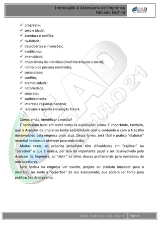 www
w w w . e a d s e c u l o 2 1 . o r g . b r Página 9
Introdução à Assessoria de Imprensa
Fabiano Fachini
 progresso;
 sexo e idade;
 aventura e conflito;
 rivalidade;
 descobertas e invenções;
 ineditismo;
 intensidade;
 importância do indivíduo (nível hierárquico e social);
 número de pessoas envolvidas;
 curiosidade;
 conflito;
 dramaticidade;
 notoriedade;
 surpresa;
 conhecimento;
 interesse regional, nacional;
 relevância quanto à evolução futura.
Como, então, identificar a notícia?
É necessário levar em conta todas as explicações acima. É importante, também,
que o Assessor de Imprensa tenha sensibilidade com o conteúdo e com o trabalho
desenvolvido pela empresa onde atua. Dessa forma, será fácil e prático “elaborar”
material noticioso e oferecer para toda mídia.
Muitas vezes, os próprios jornalistas têm dificuldades em “explicar” ou
“perceber” o que é notícia, por isso do importante papel a ser desenvolvido pelo
Assessor de Imprensa, ao “abrir” os olhos desses profissionais para novidades de
outros setores.
Será notícia na empresa um evento, projeto ou produto inovador para o
mercado, ou ainda a “expertise” do seu assessorado, que poderá ser fonte para
publicações da imprensa.
 