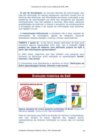 Licenciatura em Letras. Curso a distância da UFAL-UAB.
Introdução à Educação a Distância. Parte 2. Prof. Gonzalo Abio 10
- O uso de tecnologias: os recursos técnicos de comunicação, que
hoje têm alcançado um avanço espetacular, permitem romper com as
barreiras das distâncias, das dificuldades de acesso à educação e dos
problemas de aprendizagem por parte dos estudantes que estudam
individualmente, mas não isolados e sozinhos. Além disso, oferecem
possibilidades de estimular e motivar o estudante, de armazenamento
e divulgação de dados e de acesso às informações mais distantes,
com rapidez incrível.
- A comunicação bidirecional: o estudante não é mero receptor de
informações, de mensagens; apesar da distância, busca-se
estabelecer relações dialogais, criativas, críticas e participativas.
TAREFA 1 (parte 2)- a) Na leitura dessas definições de EaD você
encontrou alguma regularidade entre elas, não é verdade? Você
poderá ser capaz de elaborar uma definição própria de EaD a
partir das informações apresentadas?
b) Além disso, sugerimos que faça também uma pesquisa para
conhecer as diferenças entre educação ou aprendizagem formal,
informal e não formal.
c) Intercambie suas descobertas e opiniões no fórum “Definições de
EaD e aprendizagem formal, informal e não formal”.
Evolução histórica da EaD
Alguns exemplos de cursos bastante conhecidos no Brasil (Fontes: IUB:
http://bit.ly/1dw0qbC, Telecurso 2000: http://bit.ly/OVgUPh)
Hoje em dia parece que EaD é só através da Internet e computadores,
mas nem sempre foi assim. Algumas das imagens acima,
representativas de diversas instituições ou cursos, são um exemplo
disso.
 