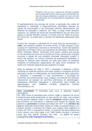 Licenciatura em Letras. Curso a distância da UFAL-UAB.
Introdução à Educação a Distância. Parte 2. Prof. Gonzalo Abio 14
Chegará o dia em que o volume da instrução recebida
por correspondência será maior do que o transmitido nas
aulas de nossas academias e escolas; em que o número
dos estudantes por correspondência ultrapassará o dos
presenciais.
O aperfeiçoamento dos serviços de correio, a agilização dos meios de
transporte e, sobretudo, o desenvolvimento tecnológico aplicado ao
campo da comunicação e da informação influíram decisivamente nos
destinos da educação a distância. Em 1922, a antiga União Soviética
organizou um sistema de ensino por correspondência que em dois anos
passou a atender 350.000 usuários. A França criou em 1939 um serviço
de ensino por via postal para a clientela de estudantes deslocados pelo
êxodo.
A partir daí, começou a utilização de um novo meio de comunicação, o
rádio, que penetrou também no ensino formal. O rádio alcançou muito
sucesso em experiências nacionais e internacionais, tendo sido bastante
explorado na América Latina nos programas de educação a distância do
Brasil, Colômbia, México, Venezuela, entre outros. Lembro que quando
eu era estudante do sexto ano na escola em Cuba, introduziram na grade
curricular o estudo de uma disciplina chamada “Educação musical” e
como não existiam um número suficiente de professores habilitados, a
solução foi oferecer essa disciplina via rádio para todos os escolares
enquanto os professores responsáveis de cada turma auxiliavam na
tarefa com materiais específicos que recebiam em papel.
Após as décadas de 1960 e 1970, a educação a distância, embora
mantendo os materiais escritos como base, passou a incorporar de forma
articulada o áudio e o videocassete, as transmissões de rádio e televisão,
o videotexto, o computador e, mais recentemente, a tecnologia de
multimídia, que combina textos, sons, imagens, em conjunto com diversos
mecanismos de geração de caminhos alternativos de aprendizagem
(hipertextos, diferentes linguagens) e instrumentos para fixação de
aprendizagem com feedback imediato (programas tutoriais
informatizados), etc.
Uma curiosidade: A tecnologia para ouvir e aprender línguas
estrangeiras.
Em 1893 havia já gravações para ensinar inglês e espanhol de forma
comercial para aulas presenciais ou para estudo em casa, mas existem
muitos poucos registros sobre o uso do fonógrafo naquela época. Um
dos primeiros em reconhecer o potencial para ensino de línguas que
podia ter o gramofone inventado por Edison em 1877 e os cilindros de
cera de Alexander Graham Bell, criados em 1886, foi Jacques Roston, um
tradutor polonês e professor de línguas, que emigrou para Inglaterra e
fundou em 1901 o Linguaphone Group. A invenção dos discos planos de
vinilo marcou uma nova etapa e em 1925 Roston divulgou o primeiro
curso que teve grande sucesso. Ver mais na página do grupo
Linguaphone (http://linguaphone.pt/historia).
 