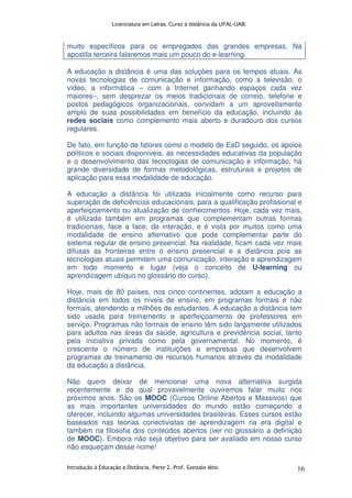 Licenciatura em Letras. Curso a distância da UFAL-UAB.
Introdução à Educação a Distância. Parte 2. Prof. Gonzalo Abio 16
muito específicos para os empregados das grandes empresas. Na
apostila terceira falaremos mais um pouco do e-learning.
A educação a distância é uma das soluções para os tempos atuais. As
novas tecnologias de comunicação e informação, como a televisão, o
vídeo, a informática – com a Internet ganhando espaços cada vez
maiores–, sem desprezar os meios tradicionais de correio, telefone e
postos pedagógicos organizacionais, convidam a um aproveitamento
amplo de suas possibilidades em benefício da educação, incluindo às
redes sociais como complemento mais aberto e duradouro dos cursos
regulares.
De fato, em função de fatores como o modelo de EaD seguido, os apoios
políticos e sociais disponíveis, as necessidades educativas da população
e o desenvolvimento das tecnologias de comunicação e informação, há
grande diversidade de formas metodológicas, estruturais e projetos de
aplicação para essa modalidade de educação.
A educação a distância foi utilizada inicialmente como recurso para
superação de deficiências educacionais, para a qualificação profissional e
aperfeiçoamento ou atualização de conhecimentos. Hoje, cada vez mais,
é utilizada também em programas que complementam outras formas
tradicionais, face a face, de interação, e é vista por muitos como uma
modalidade de ensino alternativo que pode complementar parte do
sistema regular de ensino presencial. Na realidade, ficam cada vez mais
difusas as fronteiras entre o ensino presencial e a distância pois as
tecnologias atuais permitem uma comunicação, interação e aprendizagem
em todo momento e lugar (veja o conceito de U-learning ou
aprendizagem ubíquo no glossário do curso).
Hoje, mais de 80 países, nos cinco continentes, adotam a educação a
distância em todos os níveis de ensino, em programas formais e não
formais, atendendo a milhões de estudantes. A educação a distância tem
sido usada para treinamento e aperfeiçoamento de professores em
serviço. Programas não formais de ensino têm sido largamente utilizados
para adultos nas áreas da saúde, agricultura e previdência social, tanto
pela iniciativa privada como pela governamental. No momento, é
crescente o número de instituições e empresas que desenvolvem
programas de treinamento de recursos humanos através da modalidade
da educação a distância.
Não quero deixar de mencionar uma nova alternativa surgida
recentemente e da qual provavelmente ouviremos falar muito nos
próximos anos. São os MOOC (Cursos Online Abertos e Massivos) que
as mais importantes universidades do mundo estão começando a
oferecer, incluindo algumas universidades brasileiras. Esses cursos estão
baseados nas teorias conectivistas de aprendizagem na era digital e
também na filosofia dos conteúdos abertos (ver no glossário a definição
de MOOC). Embora não seja objetivo para ser avaliado em nosso curso
não esqueçam desse nome!
 