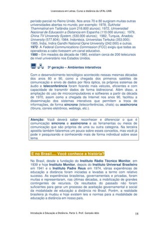 Licenciatura em Letras. Curso a distância da UFAL-UAB.
Introdução à Educação a Distância. Parte 2. Prof. Gonzalo Abio 18
período parcial no Reino Unido. Nos anos 70 e 80 surgiram muitas outras
universidades abertas no mundo, por exemplo: 1978, Sukhotai
Thammatirat em Tailândia (com 216.800 alunos); 1972, Universidad
Nacional de Educación a Distancia em Espanha (110.000 alunos); 1979,
China TV University System, (530.000 alunos); 1982, Turquia, Anadolu
University (577.804); 1984. Indonésia, Universitas Terbuka (353.000);
1985, Índia, Indira Gandhi National Opne University (242.000) e outras.
1972- A Federal Communications Commission (FCC) exigiu que todas as
operadoras a cabo tivessem um canal educativo.
1980 – Em meados da década de 1980, existiam cerca de 200 telecursos
de nível universitário nos Estados Unidos.
3ª geração – Ambientes interativos
Com o desenvolvimento tecnológico acontecido nessas mesmas décadas
dos anos 80 e 90, como a chegada dos primeiros satélites de
comunicação e envio de dados por fibra óptica, os próprios sistemas de
áudio e teleconferência foram ficando mais velozes, eficientes e com
capacidade de transmitir dados de forma bidirecional. Além disso, a
ampliação do uso de microcomputadores e softwares a partir da década
de 1970, assim como a chegada da Internet nos anos 90, facilitou a
disseminação dos sistemas interativos que permitem a troca de
informações, de forma síncrona (teleconferências, chats) ou assíncrona
(fóruns, correio eletrônico, weblogs, etc.).
Atenção: Você deverá saber reconhecer e diferenciar o que é
comunicação síncrona e assíncrona e as ferramentas ou meios de
comunicação que são próprios de uma ou outra categoria. Na terceira
apostila também falaremos um pouco sobre esses conceitos, mas você já
pode ir pesquisando e conhecendo mais de forma individual sobre esse
tema.
E no Brasil.... Você conhece a história?
No Brasil, desde a fundação do Instituto Rádio Técnico Monitor, em
1939 e hoje Instituto Monitor, depois do Instituto Universal Brasileiro
em 1941 e o Instituto Padre Reus em 1974, várias experiências de
educação a distância foram iniciadas e levadas a termo com relativo
sucesso. As experiências brasileiras, governamentais e privadas, foram
muitas e representaram, nas últimas décadas, a mobilização de grandes
contingentes de recursos. Os resultados do passado não foram
suficientes para gerar um processo de aceitação governamental e social
da modalidade de educação a distância no Brasil. Porém, a realidade
brasileira já mudou e hoje existem leis e normas para a modalidade de
educação a distância em nosso país.
 