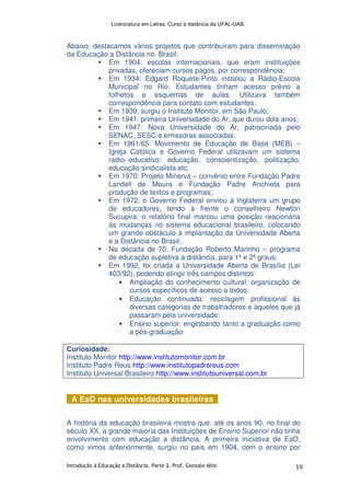 Licenciatura em Letras. Curso a distância da UFAL-UAB.
Introdução à Educação a Distância. Parte 2. Prof. Gonzalo Abio 19
Abaixo, destacamos vários projetos que contribuíram para disseminação
da Educação a Distância no Brasil:
Em 1904: escolas internacionais, que eram instituições
privadas, ofereciam cursos pagos, por correspondência;
Em 1934: Edgard Roquete-Pinto instalou a Rádio-Escola
Municipal no Rio. Estudantes tinham acesso prévio a
folhetos e esquemas de aulas. Utilizava também
correspondência para contato com estudantes;
Em 1939: surgiu o Instituto Monitor, em São Paulo;
Em 1941: primeira Universidade do Ar, que durou dois anos;
Em 1947: Nova Universidade do Ar, patrocinada pelo
SENAC, SESC e emissoras associadas;
Em 1961/65: Movimento de Educação de Base (MEB) –
Igreja Católica e Governo Federal utilizavam um sistema
radio--educativo: educação, conscientização, politização,
educação sindicalista etc.
Em 1970: Projeto Minerva – convênio entre Fundação Padre
Landell de Moura e Fundação Padre Anchieta para
produção de textos e programas;
Em 1972, o Governo Federal enviou à Inglaterra um grupo
de educadores, tendo à frente o conselheiro Newton
Sucupira: o relatório final marcou uma posição reacionária
às mudanças no sistema educacional brasileiro, colocando
um grande obstáculo à implantação da Universidade Aberta
e a Distância no Brasil;
Na década de 70: Fundação Roberto Marinho – programa
de educação supletiva a distância, para 1º e 2º graus;
Em 1992, foi criada a Universidade Aberta de Brasília (Lei
403/92), podendo atingir três campos distintos:
• Ampliação do conhecimento cultural: organização de
cursos específicos de acesso a todos;
• Educação continuada: reciclagem profissional às
diversas categorias de trabalhadores e àqueles que já
passaram pela universidade;
• Ensino superior: englobando tanto a graduação como
a pós-graduação.
Curiosidade:
Instituto Monitor http://www.institutomonitor.com.br
Instituto Padre Reus http://www.institutopadrereus.com
Instituto Universal Brasileiro http://www.institutouniversal.com.br
A EaD nas universidades brasileiras
A história da educação brasileira mostra que, até os anos 90, no final do
século XX, a grande maioria das Instituições de Ensino Superior não tinha
envolvimento com educação a distância. A primeira iniciativa de EaD,
como vimos anteriormente, surgiu no país em 1904, com o ensino por
 