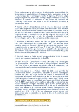 Licenciatura em Letras. Curso a distância da UFAL-UAB.
Introdução à Educação a Distância. Parte 2. Prof. Gonzalo Abio 21
Como podemos ver, o primeiro artigo da lei determina a necessidade de
credenciamento das instituições. O segundo define que cabe à União a
regulamentação dos requisitos para registro de diplomas. O terceiro artigo
disciplina a produção, o controle e avaliação de programas de educação a
distância; e o quarto faz referência a uma política de facilitação de
condições operacionais para apoiar a sua implementação, conforme a
transcrição a seguir.
A mesma Lei 9.394/96 estabelece ainda a exigência de que, a partir de
2006, todos os professores que viessem a ser contratados para ministrar
aulas no ensino fundamental e médio deveriam estar habilitados, com o
terceiro grau concluído. Esta exigência criou um movimento em direção à
qualificação dos professores leigos que já estavam no exercício da
profissão, apontando para o uso da educação a distância como
ferramenta para a oferta das licenciaturas então necessárias.
O Ministério da Educação formou em 1997 um grupo de especialistas
para criar a regulamentação do artigo 80 da LDB. Como resultado deste
trabalho, surgem os Decretos 2.494 e 2.561, em fevereiro e abril de 1998,
respectivamente, e a portaria 301, de 7 de abril de 1998, formando o
conjunto de instrumentos que indicaram os procedimentos que deveriam
ser adotados pelas instituições para obter o credenciamento do MEC para
a oferta de cursos de graduação a distância.
O Decreto Federal n. 5.622, em 20 de dezembro de 2005, é o mais
recente que regulamenta dito artigo 80 da LDB.
Em abril de 2001 o Conselho Nacional de Educação edita a Resolução
01, que disciplina a oferta dos cursos de pós-graduação a distância no
país, fixa limites e estabelece exigências para o reconhecimento de
cursos a distância ofertados por instituições estrangeiras.
Muito interessante é a Portaria 2.253 de 2001, que permite às
universidades, centros universitários, faculdades e centros tecnológicos
oferecer até 20% da carga horária de cursos já reconhecidos na
modalidade a distância. Uma nova portaria, a 4.059, em 10 de dezembro
de 2004 mantém essa possibilidade de oferecimento de até 20% da carga
horária total do curso na modalidade semi-presencial. Esta é a famosa
“Lei do 20%”, que facilita a introdução da educação semipresencial ou
modelo híbrido de educação, mas como alguns autores opinam, por que
tem que ser rigidamente estabelecido o limite de até 20% e não deixar de
forma mais liberada a proporção de tempo que seja necessária para as
atividades online e atividades presenciais de cada disciplina? Deveria ser
possível um 30%, 40%, 50%... de atividades online, sempre em
dependência das necessidades do curso e depois da aceitação dos
planos de aula.
A Universidade Aberta do Brasil (UAB)
 