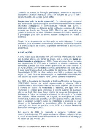 Licenciatura em Letras. Curso a distância da UFAL-UAB.
Introdução à Educação a Distância. Parte 2. Prof. Gonzalo Abio 23
Juntando os cursos de formação pedagógica, extensão e sequencial,
totalizam-se 268.028 matrículas ativas em outubro de 2012 e 42.611
concluintes até este período (UAB, 2012).
O que é um polo de apoio presencial? Os polos de apoio presencial
são as unidades operacionais para o desenvolvimento descentralizado de
atividades pedagógicas e administrativas relativas aos cursos e
programas ofertados a distância pelas instituições públicas de ensino
superior no âmbito do Sistema UAB. Mantidos por municípios ou
governos estaduais, os polos oferecem a infraestrutura física, tecnológica
e pedagógica para que os alunos possam acompanhar os cursos a
distância.
O polo de apoio presencial também pode ser entendido como "local de
encontro" onde acontecem os momentos presenciais, o acompanhamento
e a orientação para os estudos, as práticas laboratoriais e as avaliações
presenciais.
A UAB na UFAL
A UAB iniciou suas atividades com um convênio financiado pelo Fundo
das Estatais através do Banco do Brasil, com a oferta do Curso de
Administração a distância em 2006. Essas atividades foram iniciadas
em parceria com 25 IFES com a finalidade de atender à demanda de
servidores públicos que não tinham qualificação em nível superior. A
UFAL foi uma das universidades escolhidas para ofertar este curso devido
à larga experiência na EaD. A Faculdade de Economia, Administração e
Contabilidade (FEAC) da UFAL realizou em 2006 o vestibular para 500
vagas do Curso Piloto de Administração na modalidade a distância para
três cidades do estado: Maceió, Porto Calvo e Santana do Ipanema.
Em 2007, a Secretaria de Educação a Distância/Ministério da Educação
(SEED/MEC) lançou um edital contemplando o sistema UAB e
possibilitando às Instituições Federais de Ensino Superior (IFES) ampliar
o número de cursos na modalidade a distância, em ação com os
municípios e estados para interiorizar o ensino superior de qualidade
através da EaD. Com isso, foram criados os cursos de licenciatura em
Pedagogia e Física, bacharelado em Sistema da Informação e Tecnólogo
em Hotelaria. Nesse momento, em Alagoas, os municípios de Maceió,
Porto Calvo, Santana do Ipanema, Olho D`Água das Flores, São José da
Laje e Maragogi oferecem cursos na modalidade a distância, de nível
técnico e de bacharelado e licenciaturas, além de cursos de pós-
graduação latu sensu em parceria com a UFAL e o Instituto Federal de
Educação Tecnológica (IFET).
Em janeiro de 2009 foi realizado o concurso vestibular para
preenchimento de mais 750 vagas no sistema UAB em vários municípios
e, ainda a inserção do curso de licenciatura em Matemática e Pedagogia
na cidade de São José da Laje.
 