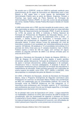 Licenciatura em Letras. Curso a distância da UFAL-UAB.
Introdução à Educação a Distância. Parte 2. Prof. Gonzalo Abio 24
De acordo com a COPEVE, ainda em 2009 foi realizado vestibular para
preenchimento de 50 vagas de licenciatura em Matemática para o polo
Maceió e 250 vagas para o curso regular de bacharelado em
Administração Pública para os polos de Maceió, Arapiraca, Penedo e
Piranhas, que fazem parte do Plano Nacional de Formação de
Administradores Públicos (PNAP). E mais três cursos de pós-graduação
latu sensu: Gestão Pública, Gestão Pública Municipal e Gestão em Saúde
Pública.
A UAB conta ainda com o PAR, que tem duração de quatro anos e, nele,
são organizadas as ações a ser efetivadas para atingir as metas definidas
pelo Plano de Desenvolvimento da Educação (PDE). A partir do decreto
no. 6.755, de janeiro de 2009, é instituída a Política Nacional de
Formação de Profissionais do Magistério da Educação Básica, com a
finalidade de organizar, em regime de colaboração entre a União , os
Estados, o Distrito Federal e os Municípios, a formação inicial e
continuada dos profissionais do magistério para as redes públicas da
educação básica. O plano oferece cursos de graduação em nível de
licenciatura, gratuitos e com qualidade, por instituições públicas de ensino
superior: 48 federais, 28 estaduais e 14 universidades comunitárias [1] A
previsão de oferta inicial para os 21 estados brasileiros mais o Distrito
Federal supera a marca de 330 mil vagas, com começo em alguns
estados no segundo semestre de 2009 e as demais entradas para os
anos de 2010 e 2011.
Segundo a Secretaria de Educação do Estado de Alagoas (SEE/AL), o
PAR de Alagoas [2] contempla 80 itens ligados a quatro grandes
dimensões: gestão educacional, formação de professores e profissionais
de apoio e serviços educacionais, prática pedagógica e de avaliação,
infraestrutura física e recursos pedagógicos. A proposta é discutir as
articulações necessárias para a realização da formação dos educadores e
trabalhadores da educação. Estão previstas parcerias com instituições de
ensino superior do estado, como UFAL, IFET, UNEAL e UNCISAL. Uma
das propostas é a ampliação dos polos de Maceió e no interior.
Em 2009, o Ministério da Educação, através da Secretaria de Educação
Básica, lança o Programa Emergencial de Segunda Licenciatura para
Professores em exercício na Educação Básica Pública sob coordenação
do MEC em colaboração com as universidades públicas. Os cursos de
formação inicial do PARFOR dividem-se em três categorias: a) 1ª
licenciatura para professores sem formação superior; b) 2ª licenciatura
para professores que atuam fora de sua formação específica; c) formação
pedagógica para bacharéis sem licenciatura.
Ao se planejar este curso de licenciatura em Letras – Língua espanhola
na modalidade a distância na UFAL pelo consórcio da UAB foi levado em
consideração, além da necessidade de capacitar o professor do Ensino
Fundamental e Ensino Médio, a preocupação em atender a uma clientela
formada principalmente por professores em exercício, com dificuldades de
ordem pessoal para frequentar cursos presenciais convencionais.
 