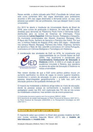 Licenciatura em Letras. Curso a distância da UFAL-UAB.
Introdução à Educação a Distância. Parte 2. Prof. Gonzalo Abio 25
Nesse sentido, a oferta indicada pela FALE (Faculdade de Letras) para
este curso contempla 80% das vagas destinadas para professores
atuantes e 20% das vagas destinadas à demanda social, ou seja, para
pessoas que podem não ser professores, mas que desejam fazer o curso
universitário.
Em 2013 foi aberto o Vestibular da Universidade Aberta do Brasil da
UFAL para cursos de graduação à distância. Ao todo são 900 vagas,
divididas para demanda da Plataforma Paulo Freire e Demanda Social,
distribuídas para os cursos de Sistemas de Informação, Física
Licenciaturas Letras Espanhol, Ciências Sociais, Pedagogia e Geografia.
Os municípios contemplados são: Maceió, Arapiraca, Maragogi, Olho
D`Água das Flores, Santana do Ipanema e Palmeira dos Índios. Por sua
vez, o Instituto Federal de Alagoas (IFAL) abriu 525 vagas – distribuídas
nos campus Maceió, Maragogi, Palmeira dos Índios, Arapiraca, Santana
do Ipanema e Mata de São João/BA (Licenciatura em Letras-Português,
Licenciatura em Ciências Biológicas e Tecnológico em Hotelaria).
A coordenação das atividades de EaD na UFAL foi inicialmente uma
responsabilidade de um Comitê Gestor de EaD
(2005), mas atualmente é coordenada pela
Coordenadoria Institucional de Educação à
Distância (CIED). A CIED é um órgão de apoio
acadêmico vinculado à Reitoria, que coordena
os planos de ações de Educação à Distância na
nossa universidade.
Não restam dúvidas de que a EaD como política pública trouxe um
aumento significativo na oferta de vagas no ensino superior brasileiro,
transformou o cenário da educação no país e possibilitou o estudo de
pessoas desprivilegiadas geograficamente – e tudo isso com uma
educação gratuita e de qualidade ofertada por IES.
O impacto da modalidade a distância atinge todos os níveis de educação,
dando às pessoas acesso ao conhecimento e mudando o modelo
pedagógico usado nas IES, com exploração das TIC não só nos cursos
da modalidade a distância, mas também nos de ensino presencial.
[1] Instituições de ensino superior sem fins lucrativos (ABRUC, 2009).
[2] O documento do estado está baseado no Plano Plurianual do Governo (2007-2011) ,
no Plano Estadual de Educação (2006/2005) e no Planejamento Estratégico da SEE
(2007/2011)
Modelos de EaD que operam no Brasil
É importante saber que existem no Brasil dois grandes modelos de EaD,
com muitas variáveis Segundo Moran (2011) são o modelo de
tele/videoaula e o modelo web.
 
