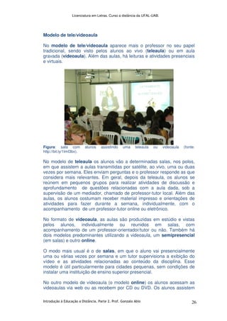 Licenciatura em Letras. Curso a distância da UFAL-UAB.
Introdução à Educação a Distância. Parte 2. Prof. Gonzalo Abio 26
Modelo de tele/videoaula
No modelo de tele/videoaula aparece mais o professor no seu papel
tradicional, sendo visto pelos alunos ao vivo (teleaula) ou em aula
gravada (vídeoaula). Além das aulas, há leituras e atividades presenciais
e virtuais.
Figura: sala com alunos assistindo uma teleaula ou videoaula (fonte:
http://bit.ly/1lmI3bx).
No modelo de teleaula os alunos vão a determinadas salas, nos polos,
em que assistem a aulas transmitidas por satélite, ao vivo, uma ou duas
vezes por semana. Eles enviam perguntas e o professor responde as que
considera mais relevantes. Em geral, depois da teleaula, os alunos se
reúnem em pequenos grupos para realizar atividades de discussão e
aprofundamento de questões relacionadas com a aula dada, sob a
supervisão de um mediador, chamado de professor-tutor local. Além das
aulas, os alunos costumam receber material impresso e orientações de
atividades para fazer durante a semana, individualmente, com o
acompanhamento de um professor-tutor online ou eletrônico.
No formato de videoaula, as aulas são produzidas em estúdio e vistas
pelos alunos, individualmente ou reunidos em salas, com
acompanhamento de um professor-orientador/tutor ou não. Também há
dois modelos predominantes utilizando a videoaula, um semipresencial
(em salas) e outro online.
O modo mais usual é o de salas, em que o aluno vai presencialmente
uma ou várias vezes por semana e um tutor supervisiona a exibição do
vídeo e as atividades relacionadas ao conteúdo da disciplina. Esse
modelo é útil particularmente para cidades pequenas, sem condições de
instalar uma instituição de ensino superior presencial.
No outro modelo de vídeoaula (o modelo online) os alunos acessam as
videoaulas via web ou as recebem por CD ou DVD. Os alunos assistem
 