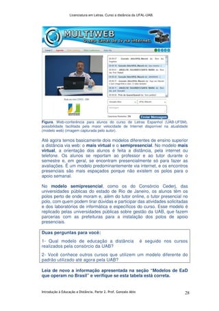 Licenciatura em Letras. Curso a distância da UFAL-UAB.
Introdução à Educação a Distância. Parte 2. Prof. Gonzalo Abio 28
Figura. Web-conferência para alunos do curso de Letras Espanhol (UAB-UFSM),
possibilidade facilitada pela maior velocidade de Internet disponível na atualidade
(modelo web) (imagem capturada pelo autor).
Até agora temos basicamente dois modelos diferentes de ensino superior
a distância via web: o mais virtual e o semipresencial. No modelo mais
virtual, a orientação dos alunos é feita a distância, pela internet ou
telefone. Os alunos se reportam ao professor e ao tutor durante o
semestre e, em geral, se encontram presencialmente só para fazer as
avaliações. É um modelo predominantemente via internet, e os encontros
presenciais são mais espaçados porque não existem os polos para o
apoio semanal.
No modelo semipresencial, como os do Consórcio Cederj, das
universidades públicas do estado de Rio de Janeiro, os alunos têm os
polos perto de onde moram e, além do tutor online, o tutor presencial no
polo, com quem podem tirar dúvidas e participar das atividades solicitadas
e dos laboratórios de informática e específicos do curso. Esse modelo é
replicado pelas universidades públicas sobre gestão da UAB, que fazem
parcerias com as prefeituras para a instalação dos polos de apoio
presenciais.
Duas perguntas para você:
1- Qual modelo de educação a distância é seguido nos cursos
realizados pela consórcio da UAB?
2- Você conhece outros cursos que utilizem um modelo diferente do
padrão utilizado até agora pela UAB?
Leia de novo a informação apresentada na seção “Modelos de EaD
que operam no Brasil” e verifique se esta tabela está correta.
 