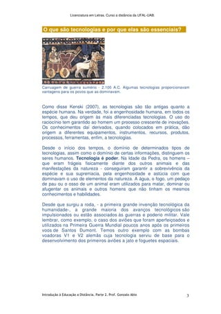 Licenciatura em Letras. Curso a distância da UFAL-UAB.
Introdução à Educação a Distância. Parte 2. Prof. Gonzalo Abio 3
O que são tecnologias e por que elas são essenciais?
Carruagem de guerra sumério - 2.100 A.C. Algumas tecnologias proporcionavam
vantagens para os povos que as dominavam.
Como disse Kenski (2007), as tecnologias são tão antigas quanto a
espécie humana. Na verdade, foi a engenhosidade humana, em todos os
tempos, que deu origem às mais diferenciadas tecnologias. O uso do
raciocínio tem garantido ao homem um processo crescente de inovações.
Os conhecimentos daí derivados, quando colocados em prática, dão
origem a diferentes equipamentos, instrumentos, recursos, produtos,
processos, ferramentas, enfim, a tecnologias.
Desde o início dos tempos, o domínio de determinados tipos de
tecnologias, assim como o domínio de certas informações, distinguem os
seres humanos. Tecnologia é poder. Na Idade da Pedra, os homens –
que eram frágeis fisicamente diante dos outros animais e das
manifestações da natureza - conseguiram garantir a sobrevivência da
espécie e sua supremacia, pela engenhosidade e astúcia com que
dominavam o uso de elementos da natureza. A água, o fogo, um pedaço
de pau ou o osso de um animal eram utilizados para matar, dominar ou
afugentar os animais e outros homens que não tinham os mesmos
conhecimentos e habilidades.
Desde que surgiu a roda, - a primeira grande invenção tecnológica da
humanidade-, a grande maioria dos avanços tecnológicos são
impulsionados ou estão associados às guerras e poderio militar. Vale
lembrar, como exemplo, o caso dos aviões que foram aperfeiçoados e
utilizados na Primeira Guerra Mundial poucos anos após os primeiros
voos de Santos Dumont. Temos outro exemplo com as bombas
voadoras V1 e V2 alemãs cuja tecnologia serviu de base para o
desenvolvimento dos primeiros aviões a jato e foguetes espaciais.
 