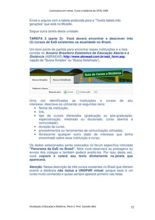 Licenciatura em Letras. Curso a distância da UFAL-UAB.
Introdução à Educação a Distância. Parte 2. Prof. Gonzalo Abio 32
Envie o arquivo com a tabela produzida para a “Tarefa tabela três
gerações” que está no Moodle.
Segue outra tarefa desta unidade.
TAREFA 3 (parte 2)- Você deverá encontrar e descrever três
(3) cursos de EaD existentes na atualidade no Brasil.
Um bom ponto de partida para encontrar essas instituições é a lista
contida no Anuário Brasileiro Estatístico de Educação Aberta e a
Distância (ABRAEAD) http://www.abraead.com.br/ead_form.asp
(opção de “Busca Simples” ou “Busca Detalhada”).
Uma vez identificadas as instituições e cursos de seu
interesse, descreva-os utilizando os seguintes itens:
• Nome da instituição,
• link,
• tipo de cursos oferecidos (graduação ou pós-graduação:
especialização, mestrado ou doutorado, curso abertos à
comunidade),
• duração do curso,
• procedimentos ou ferramentas de comunicação utilizadas,
• Acrescente qualquer outro dado de interesse que tenha
encontrado sobre essa instituição e curso.
Os dados selecionados serão colocados no fórum específico intitulado
"Panorama da EaD no Brasil". Nele você observará as postagens ou
envios dos colegas e também poderá avaliá-los. Por isso, desta vez,
você copiará e colará seu texto diretamente na janela que
aparecerá.
Atenção: Nessa descrição de três cursos existentes no Brasil que ofertam
ensino a distância não inclua a UNOPAR virtual, porque esse é um
curso muito conhecido e quase sempre aparece primeiro nas listas.
 