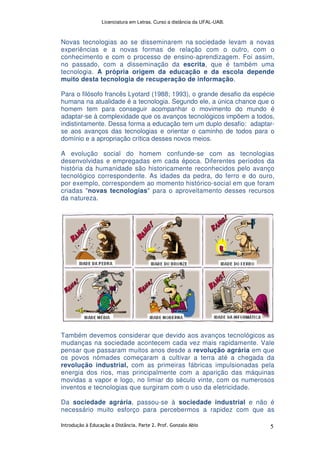 Licenciatura em Letras. Curso a distância da UFAL-UAB.
Introdução à Educação a Distância. Parte 2. Prof. Gonzalo Abio 5
Novas tecnologias ao se disseminarem na sociedade levam a novas
experiências e a novas formas de relação com o outro, com o
conhecimento e com o processo de ensino-aprendizagem. Foi assim,
no passado, com a disseminação da escrita, que é também uma
tecnologia. A própria origem da educação e da escola depende
muito desta tecnologia de recuperação de informação.
Para o filósofo francês Lyotard (1988; 1993), o grande desafio da espécie
humana na atualidade é a tecnologia. Segundo ele, a única chance que o
homem tem para conseguir acompanhar o movimento do mundo é
adaptar-se à complexidade que os avanços tecnológicos impõem a todos,
indistintamente. Dessa forma a educação tem um duplo desafio: adaptar-
se aos avanços das tecnologias e orientar o caminho de todos para o
domínio e a apropriação crítica desses novos meios.
A evolução social do homem confunde-se com as tecnologias
desenvolvidas e empregadas em cada época. Diferentes períodos da
história da humanidade são historicamente reconhecidos pelo avanço
tecnológico correspondente. As idades da pedra, do ferro e do ouro,
por exemplo, correspondem ao momento histórico-social em que foram
criadas "novas tecnologias" para o aproveitamento desses recursos
da natureza.
Também devemos considerar que devido aos avanços tecnológicos as
mudanças na sociedade acontecem cada vez mais rapidamente. Vale
pensar que passaram muitos anos desde a revolução agrária em que
os povos nómades começaram a cultivar a terra até a chegada da
revolução industrial, com as primeiras fábricas impulsionadas pela
energia dos rios, mas principalmente com a aparição das máquinas
movidas a vapor e logo, no limiar do século vinte, com os numerosos
inventos e tecnologias que surgiram com o uso da eletricidade.
Da sociedade agrária, passou-se à sociedade industrial e não é
necessário muito esforço para percebermos a rapidez com que as
 