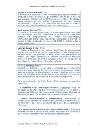 Licenciatura em Letras. Curso a distância da UFAL-UAB.
Introdução à Educação a Distância. Parte 2. Prof. Gonzalo Abio 9
Miguel A. Ramón Martínez (1985):
A Educação a Distância é uma estratégia para operacionalizar os
princípios e os fins da educação permanente e aberta, de tal maneira
que qualquer pessoa, independentemente do tempo e do espaço,
possa converter-se em sujeito protagonista de sua própria
aprendizagem, graças ao uso sistemático de materiais educativos,
reforçado por diferentes meios e formas de comunicação.
José Manuel Moran (1999):
Educação a Distância é o processo de ensino-aprendizagem mediado
por tecnologias, em que professores e alunos ficam separados
espacial e/ou temporalmente, mas podem estar conectados,
interligados por tecnologias, tais como: telemáticas, a Internet, o
correio, o rádio, a televisão, o vídeo, o CD-ROM, o telefone, o fax e
outras tecnologias.
Lorenzo García Aretio (1994):
O Ensino à Distância é um sistema tecnológico de comunicação
bidirecional, que pode ser massivo e que substitui a interação pessoal,
na sala de aula, de professor e aluno, como meio preferencial de
ensino, pela ação sistemática e conjunta de diversos recursos
didáticos e pelo apoio de uma organização e tutoria que propiciam a
aprendizagem independente e flexível dos alunos.
Moore e Kearsley (1996):
Educação a distância é o aprendizado planejado que normalmente
ocorre em lugar diverso do professor e como consequência requer
técnicas especiais de planejamento de curso, técnicas instrucionais
especiais, métodos especiais de comunicação, eletrônicos ou outros,
bem como estrutura organizacional e administrativa específica.
Para uma definição de EaD, Preti (1996) destaca os seguintes
elementos:
- A distância física professor-estudante: a presença física do
professor ou do tutor, isto é, do interlocutor, da pessoa com quem o
estudante vai dialogar, não é necessária e indispensável para que se
dê a aprendizagem. Ela se dá de outra maneira, “virtualmente”;
- Estudo individualizado e independente: reconhece-se a
capacidade do estudante de construir seu caminho, seu conhecimento,
por ele mesmo, de se tornar autodidata, ator e autor de suas práticas e
reflexões;
- Um processo de ensino-aprendizagem mediatizado: a EaD deve
oferecer suportes e estruturar um sistema que viabilize e incentive a
autonomia dos estudantes nos processos de aprendizagem;
 