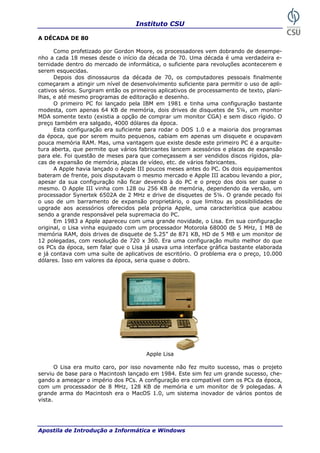 Instituto CSU

A DÉCADA DE 80

      Como profetizado por Gordon Moore, os processadores vem dobrando de desempe-
nho a cada 18 meses desde o início da década de 70. Uma década é uma verdadeira e-
ternidade dentro do mercado de informática, o suficiente para revoluções acontecerem e
serem esquecidas.
      Depois dos dinossauros da década de 70, os computadores pessoais finalmente
começaram a atingir um nível de desenvolvimento suficiente para permitir o uso de apli-
cativos sérios. Surgiram então os primeiros aplicativos de processamento de texto, plani-
lhas, e até mesmo programas de editoração e desenho.
      O primeiro PC foi lançado pela IBM em 1981 e tinha uma configuração bastante
modesta, com apenas 64 KB de memória, dois drives de disquetes de 5¼, um monitor
MDA somente texto (existia a opção de comprar um monitor CGA) e sem disco rígido. O
preço também era salgado, 4000 dólares da época.
      Esta configuração era suficiente para rodar o DOS 1.0 e a maioria dos programas
da época, que por serem muito pequenos, cabiam em apenas um disquete e ocupavam
pouca memória RAM. Mas, uma vantagem que existe desde este primeiro PC é a arquite-
tura aberta, que permite que vários fabricantes lancem acessórios e placas de expansão
para ele. Foi questão de meses para que começassem a ser vendidos discos rígidos, pla-
cas de expansão de memória, placas de vídeo, etc. de vários fabricantes.
      A Apple havia lançado o Apple III poucos meses antes do PC. Os dois equipamentos
bateram de frente, pois disputavam o mesmo mercado e Apple III acabou levando a pior,
apesar da sua configuração não ficar devendo à do PC e o preço dos dois ser quase o
mesmo. O Apple III vinha com 128 ou 256 KB de memória, dependendo da versão, um
processador Synertek 6502A de 2 MHz e drive de disquetes de 5¼. O grande pecado foi
o uso de um barramento de expansão proprietário, o que limitou as possibilidades de
upgrade aos acessórios oferecidos pela própria Apple, uma característica que acabou
sendo a grande responsável pela supremacia do PC.
      Em 1983 a Apple apareceu com uma grande novidade, o Lisa. Em sua configuração
original, o Lisa vinha equipado com um processador Motorola 68000 de 5 MHz, 1 MB de
memória RAM, dois drives de disquete de 5.25” de 871 KB, HD de 5 MB e um monitor de
12 polegadas, com resolução de 720 x 360. Era uma configuração muito melhor do que
os PCs da época, sem falar que o Lisa já usava uma interface gráfica bastante elaborada
e já contava com uma suíte de aplicativos de escritório. O problema era o preço, 10.000
dólares. Isso em valores da época, seria quase o dobro.




                                       Apple Lisa

       O Lisa era muito caro, por isso novamente não fez muito sucesso, mas o projeto
serviu de base para o Macintosh lançado em 1984. Este sim fez um grande sucesso, che-
gando a ameaçar o império dos PCs. A configuração era compatível com os PCs da época,
com um processador de 8 MHz, 128 KB de memória e um monitor de 9 polegadas. A
grande arma do Macintosh era o MacOS 1.0, um sistema inovador de vários pontos de
vista.




Apostila de Introdução a Informática e Windows                                       11
 