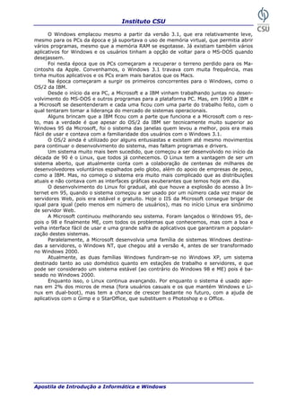 Instituto CSU

       O Windows emplacou mesmo a partir da versão 3.1, que era relativamente leve,
mesmo para os PCs da época e já suportava o uso de memória virtual, que permitia abrir
vários programas, mesmo que a memória RAM se esgotasse. Já existiam também vários
aplicativos for Windows e os usuários tinham a opção de voltar para o MS-DOS quando
desejassem.
       Foi nesta época que os PCs começaram a recuperar o terreno perdido para os Ma-
cintoshs da Apple. Convenhamos, o Windows 3.1 travava com muita frequência, mas
tinha muitos aplicativos e os PCs eram mais baratos que os Macs.
       Na época começaram a surgir os primeiros concorrentes para o Windows, como o
OS/2 da IBM.
       Desde o início da era PC, a Microsoft e a IBM vinham trabalhando juntas no desen-
volvimento do MS-DOS e outros programas para a plataforma PC. Mas, em 1990 a IBM e
a Microsoft se desentenderam e cada uma ficou com uma parte do trabalho feito, com o
qual tentaram tomar a liderança do mercado de sistemas operacionais.
       Alguns brincam que a IBM ficou com a parte que funciona e a Microsoft com o res-
to, mas a verdade é que apesar do OS/2 da IBM ser tecnicamente muito superior ao
Windows 95 da Microsoft, foi o sistema das janelas quem levou a melhor, pois era mais
fácil de usar e contava com a familiaridade dos usuários com o Windows 3.1.
       O OS/2 ainda é utilizado por alguns entusiastas e existem até mesmo movimentos
para continuar o desenvolvimento do sistema, mas faltam programas e drivers.
       Um sistema muito mais bem sucedido, que começou a ser desenvolvido no início da
década de 90 é o Linux, que todos já conhecemos. O Linux tem a vantagem de ser um
sistema aberto, que atualmente conta com a colaboração de centenas de milhares de
desenvolvedores voluntários espalhados pelo globo, além do apoio de empresas de peso,
como a IBM. Mas, no começo o sistema era muito mais complicado que as distribuições
atuais e não contava com as interfaces gráficas exuberantes que temos hoje em dia.
       O desenvolvimento do Linux foi gradual, até que houve a explosão do acesso à In-
ternet em 95, quando o sistema começou a ser usado por um número cada vez maior de
servidores Web, pois era estável e gratuito. Hoje o IIS da Microsoft consegue brigar de
igual para igual (pelo menos em número de usuários), mas no início Linux era sinônimo
de servidor Web.
       A Microsoft continuou melhorando seu sistema. Foram lançados o Windows 95, de-
pois o 98 e finalmente ME, com todos os problemas que conhecemos, mas com a boa e
velha interface fácil de usar e uma grande safra de aplicativos que garantiram a populari-
zação destes sistemas.
       Paralelamente, a Microsoft desenvolvia uma família de sistemas Windows destina-
das a servidores, o Windows NT, que chegou até a versão 4, antes de ser transformado
no Windows 2000.
       Atualmente, as duas famílias Windows fundiram-se no Windows XP, um sistema
destinado tanto ao uso doméstico quanto em estações de trabalho e servidores, e que
pode ser considerado um sistema estável (ao contrário do Windows 98 e ME) pois é ba-
seado no Windows 2000.
       Enquanto isso, o Linux continua avançando. Por enquanto o sistema é usado ape-
nas em 2% dos micros de mesa (fora usuários casuais e os que mantém Windows e Li-
nux em dual-boot), mas tem a chance de crescer bastante no futuro, com a ajuda de
aplicativos com o Gimp e o StarOffice, que substituem o Photoshop e o Office.




Apostila de Introdução a Informática e Windows                                        13
 