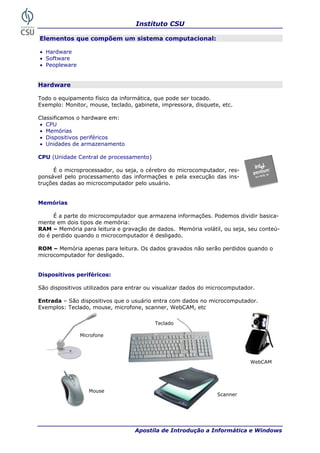 Instituto CSU

Elementos que compõem um sistema computacional:

• Hardware
• Software
• Peopleware


Hardware

Todo o equipamento físico da informática, que pode ser tocado.
Exemplo: Monitor, mouse, teclado, gabinete, impressora, disquete, etc.

Classificamos o hardware em:
• CPU
• Memórias
• Dispositivos periféricos
• Unidades de armazenamento

CPU (Unidade Central de processamento)

     É o microprocessador, ou seja, o cérebro do microcomputador, res-
ponsável pelo processamento das informações e pela execução das ins-
truções dadas ao microcomputador pelo usuário.


Memórias

     É a parte do microcomputador que armazena informações. Podemos dividir basica-
mente em dois tipos de memória:
RAM – Memória para leitura e gravação de dados. Memória volátil, ou seja, seu conteú-
do é perdido quando o microcomputador é desligado.

ROM – Memória apenas para leitura. Os dados gravados não serão perdidos quando o
microcomputador for desligado.


Dispositivos periféricos:

São dispositivos utilizados para entrar ou visualizar dados do microcomputador.

Entrada – São dispositivos que o usuário entra com dados no microcomputador.
Exemplos: Teclado, mouse, microfone, scanner, WebCAM, etc

                                          Teclado

               Microfone




                                                                             WebCAM




                  Mouse
                                                                 Scanner




 14                                Apostila de Introdução a Informática e Windows
 