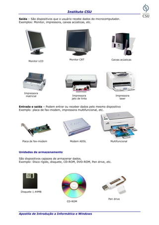 Instituto CSU

Saída – São dispositivos que o usuário recebe dados do microcomputador.
Exemplos: Monitor, impressora, caixas acústicas, etc.




                                   Monitor CRT                      Caixas acústicas
      Monitor LCD




   Impressora
    matricial                         Impressora                       Impressora
                                     jato de tinta                       laser


Entrada e saída – Podem entrar ou receber dados pelo mesmo dispositivo
Exemplo: placa de fax-modem, impressora multifuncional, etc.




  Placa de fax-modem               Modem ADSL                   Multifuncional



Unidades de armazenamento

São dispositivos capazes de armazenar dados.
Exemplo: Disco rígido, disquete, CD-ROM, DVD-ROM, Pen drive, etc.




 Disquete 1.44MB


                                                              Pen drive
                                 CD-ROM




Apostila de Introdução a Informática e Windows                                         15
 