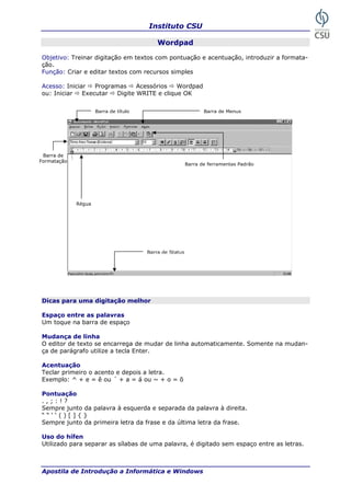 Instituto CSU

                                           Wordpad

Objetivo: Treinar digitação em textos com pontuação e acentuação, introduzir a formata-
ção.
Função: Criar e editar textos com recursos simples

Acesso: Iniciar   Programas     Acessórios   Wordpad
ou: Iniciar   Executar   Digite WRITE e clique OK


                     Barra de título                            Barra de Menus




 Barra de
Formatação
                                                         Barra de ferramentas Padrão




             Régua




                                       Barra de Status




Dicas para uma digitação melhor

Espaço entre as palavras
Um toque na barra de espaço

Mudança de linha
O editor de texto se encarrega de mudar de linha automaticamente. Somente na mudan-
ça de parágrafo utilize a tecla Enter.

Acentuação
Teclar primeiro o acento e depois a letra.
Exemplo: ^ + e = ê ou ´ + a = á ou ~ + o = õ

Pontuação
.,;:!?
Sempre junto da palavra à esquerda e separada da palavra à direita.
““‘‘()[]{}
Sempre junto da primeira letra da frase e da última letra da frase.

Uso do hífen
Utilizado para separar as sílabas de uma palavra, é digitado sem espaço entre as letras.



Apostila de Introdução a Informática e Windows                                         23
 