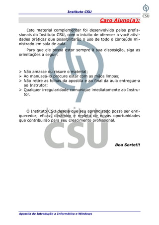 Instituto CSU

                                                 Caro Aluno(a):
    Este material complementar foi desenvolvido pelos profis-
sionais do Instituto CSU, com o intuito de oferecer a você ativi-
dades práticas que possibilitarão o uso de todo o conteúdo mi-
nistrado em sala de aula.
    Para que ele possa estar sempre à sua disposição, siga as
orientações a seguir:



   Não amasse ou rasure o material;
   Ao manuseá-lo procure estar com as mãos limpas;
   Não retire as folhas da apostila e ao final da aula entregue-a
   ao Instrutor;
   Qualquer irregularidade comunique imediatamente ao Instru-
   tor.



    O Instituto CSU deseja que seu aprendizado possa ser enri-
quecedor, eficaz, dinâmico e repleto de novas oportunidades
que contribuirão para seu crescimento profissional.




                                                      Boa Sorte!!!




Apostila de Introdução a Informática e Windows                 3
 