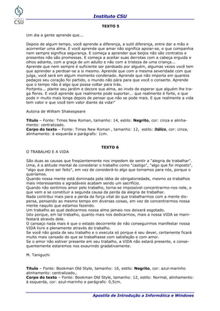 Instituto CSU

                                        TEXTO 5

Um dia a gente aprende que...

Depois de algum tempo, você aprende a diferença, a sutil diferença, entre dar a mão e
acorrentar uma alma. E você aprende que amar não significa apoiar-se, e que companhia
nem sempre significa segurança. E começa a aprender que beijos não são contratos e
presentes não são promessas. E começa a aceitar suas derrotas com a cabeça erguida e
olhos adiante, com a graça de um adulto e não com a tristeza de uma criança...
Aprende que nem sempre é suficiente ser perdoado por alguém, algumas vezes você tem
que aprender a perdoar-se a si mesmo. Aprende que com a mesma severidade com que
julga, você será em algum momento condenado. Aprende que não importa em quantos
pedaços seu coração foi partido, o mundo não pára para que você o conserte. Aprende
que o tempo não é algo que possa voltar para trás.
Portanto... plante seu jardim e decore sua alma, ao invés de esperar que alguém lhe tra-
ga flores. E você aprende que realmente pode suportar... que realmente é forte, e que
pode ir muito mais longe depois de pensar que não se pode mais. E que realmente a vida
tem valor e que você tem valor diante da vida!"

Autoria de William Shakespeare

Título – Fonte: Times New Roman, tamanho: 14, estilo: Negrito, cor: cinza e alinha-
mento: centralizado.
Corpo do texto – Fonte: Times New Roman , tamanho: 12, estilo: Itálico, cor: cinza,
alinhamento: à esquerda e parágrafo: 1cm.


                                       TEXTO 6
O TRABALHO E A VIDA

São duas as causas que freqüentemente nos impedem de sentir a "alegria de trabalhar".
Uma, é a atitude mental de considerar o trabalho como "castigo", "algo que foi imposto",
"algo que deve ser feito", em vez de considerá-lo algo que tomamos para nós, porque o
queríamos.
Quando nossa mente está dominada pela idéia de obrigatoriedade, mesmo os trabalhos
mais interessantes e agradáveis acabam sendo um sacrifício.
Quando não sentimos amor pelo trabalho, torna-se impossível concentrarmo-nos nele, o
que vem a se constituir a segunda causa da perda da alegria de trabalhar.
Nada contribui mais para a perda da força vital do que trabalharmos com a mente dis-
persa, pensando ao mesmo tempo em diversas coisas, em vez de concentrarmos nossa
mente naquilo que estamos fazendo.
Um trabalho ao qual dedicarmos nossa alma jamais nos deixará esgotado.
Isto porque, em tal trabalho, quanto mais nos dedicarmos, mais a nossa VIDA se mani-
festará através dele.
O cansaço nada mais é que o estado decorrente de não conseguirmos manifestar nossa
VIDA livre e plenamente através do trabalho.
Se você não gosta de seu trabalho e o executa só porque é seu dever, certamente ficará
muito mais cansado do que se trabalhasse com satisfação e com amor.
Se o amor não estiver presente em seu trabalho, a VIDA não estará presente, e conse-
quentemente estaremos nos exaurindo gradativamente.

M. Taniguchi


Título – Fonte: Bookman Old Style, tamanho: 16, estilo: Negrito, cor: azul-marinho
alinhamento: centralizado,.
Corpo do texto – Fonte: Bookman Old Style, tamanho: 12, estilo: Normal, alinhamento:
à esquerda, cor: azul-marinho e parágrafo: 0,5cm.


 32                                Apostila de Introdução a Informática e Windows
 