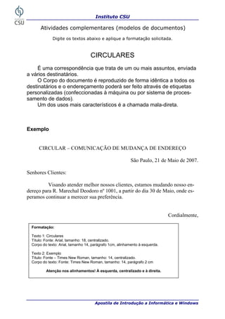 Instituto CSU

       Atividades complementares (modelos de documentos)
              Digite os textos abaixo e aplique a formatação solicitada.



                                   CIRCULARES
     É uma correspondência que trata de um ou mais assuntos, enviada
a vários destinatários.
     O Corpo do documento é reproduzido de forma idêntica a todos os
destinatários e o endereçamento poderá ser feito através de etiquetas
personalizadas (confeccionadas à máquina ou por sistema de proces-
samento de dados).
     Um dos usos mais característicos é a chamada mala-direta.



Exemplo


      CIRCULAR – COMUNICAÇÃO DE MUDANÇA DE ENDEREÇO

                                                           São Paulo, 21 de Maio de 2007.

Senhores Clientes:

          Visando atender melhor nossos clientes, estamos mudando nosso en-
dereço para R. Marechal Deodoro nº 1001, a partir do dia 30 de Maio, onde es-
peramos continuar a merecer sua preferência.


                                                                              Cordialmente,

  Formatação:

  Texto 1: Circulares
  Título: Fonte: Arial, tamanho: 18, centralizado.
  Corpo do texto: Arial, tamanho 14, parágrafo 1cm, alinhamento à esquerda.

  Texto 2: Exemplo
  Título: Fonte – Times New Roman, tamanho: 14, centralizado.
  Corpo do texto: Fonte: Times New Roman, tamanho: 14, parágrafo 2 cm

          Atenção nos alinhamentos! À esquerda, centralizado e à direita.




34                                    Apostila de Introdução a Informática e Windows
 