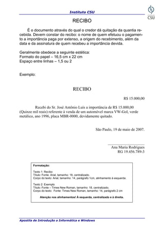 Instituto CSU

                                       RECIBO
     É o documento através do qual o credor dá quitação da quantia re-
cebida. Devem constar do recibo: o nome de quem efetuou o pagamen-
to a importância paga por extenso, a origem do recebimento, além da
data e da assinatura de quem recebeu a importância devida.

Geralmente obedece a seguinte estética:
Formato do papel – 16,5 cm x 22 cm
Espaço entre linhas – 1,5 ou 2


Exemplo:


                                       RECIBO
                                                                               R$ 15.000,00

          Recebi do Sr. José Antônio Luís a importância de R$ 15.000,00
(Quinze mil reais) referente à venda de um automóvel marca VW-Gol, verde
metálico, ano 1996, placa MBR-0000, devidamente quitado.


                                                         São Paulo, 19 de maio de 2007.


                                                                   ___________________
                                                                     Ana Maria Rodrigues
                                                                        RG 19.456.789-3


        Formatação:

        Texto 1: Recibo
        Título: Fonte: Arial, tamanho: 18, centralizado.
        Corpo do texto: Arial, tamanho: 14, parágrafo 1cm, alinhamento à esquerda.

        Texto 2: Exemplo
        Título: Fonte – Times New Roman, tamanho: 18, centralizado.
        Corpo do texto: Fonte: Times New Roman, tamanho: 14, parágrafo 2 cm

             Atenção nos alinhamentos! À esquerda, centralizado e à direita.




Apostila de Introdução a Informática e Windows                                          37
 