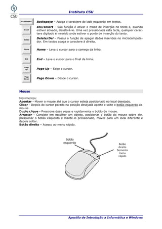 Instituto CSU

            Backspace – Apaga o caractere do lado esquerdo em textos.
            Ins/Insert – Sua função é ativar o modo de inserção no texto e, quando
            estiver ativado, desativá-lo. Uma vez pressionada esta tecla, qualquer carac-
            tere digitado é inserido onde estiver o ponto de inserção do texto.
            Delete/Del – Possui a função de apagar dados inseridos no microcomputa-
            dor. Em textos apaga o caractere à direita.

            Home – Leva o cursor para o começo da linha.


            End – Leva o cursor para o final da linha.


            Page Up – Sobe o cursor.


            Page Down – Desce o cursor.



Mouse

Movimentos:
Apontar - Mover o mouse até que o cursor esteja posicionado no local desejado.
Clicar - Depois do cursor parado na posição desejada aperte e solte o botão esquerdo do
mouse.
Duplo clique - Pressione duas vezes e rapidamente o botão do mouse.
Arrastar - Consiste em escolher um objeto, posicionar o botão do mouse sobre ele,
pressionar o botão esquerdo e mantê-lo pressionado, mover para um local diferente e
depois soltar.
Botão direito – Acesso ao menu rápido.




                                 Botão
                               esquerdo                                Botão
                                                                       direito
                                                                      Somente
                                                                       menu
                                                                       rápido




18                                 Apostila de Introdução a Informática e Windows
 