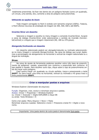 Instituto CSU

totalmente preenchida. Se fizer isto dentro de um polígono fechado (como um quadrado,
um círculo, uma estrela, etc), somente a área do polígono será preenchida.


Utilizando as opções de Zoom

      Toda imagem carregada no Paint é exibida com tamanho original (100%). Todavia,
o Paint oferece recursos de ampliação de imagem de 200, 400, 600 e até 800%.


Inverter/Girar um desenho

      Selecione a imagem e escolha no menu Imagem o comando Inverter/Girar. Surgirá
a caixa de dialogo Inverter/Girar onde selecionamos o sentido da inversão (horizon-
tal/vertical) e o ângulo que a imagem rotacionará (90, 180 ou 270 graus).


Alongando/Inclinando um desenho

     Um desenho selecionado poderá ser alongado/reduzido ou inclinado selecionando-
se no menu Imagem o comando Alongar/Inclinar. Na caixa de diálogo que surgir digita-
mos a porcentagem de alongamento na horizontal e vertical da imagem selecionada ou o
ângulo de inclinação.

Dicas:
      Na caixa de ajuste de ferramenta podemos escolher entre três tipos de preenchi-
mento de polígonos: vazado, preenchido com contorno e preenchido sem contorno. O
tipo padrão é vazado. Para escolher outro tipo, clique sobre o tipo de preenchimento an-
tes de traçar outro polígono.
      Caso queira traçar um quadrado ou círculo perfeito, trace-o pressionando a tecla
SHIFT. Ou para traçar uma linha na horizontal, vertical ou inclinada a 45 graus trace a
linha pressionando SHIFT.



                     Criar e manipular pastas e arquivos

Windows Explorer (Gerenciador de arquivos)

Função: Organizar, criar, excluir e renomear arquivos e pastas.
Acesso: Iniciar   Programas      Windows Explorer
ou: Iniciar   Executar    Digite EXPLORER e clique OK
ou ainda: Tecla Windows + E

Como criar pasta: Menu Arquivo   Novo     Pasta
Renomear arquivos e pastas: Selecione o ícone   Pressione a tecla F2   Digite o novo
nome.


         Importante: Uma pasta dentro de outra pasta é denominada Sub-pasta.




 22                                Apostila de Introdução a Informática e Windows
 