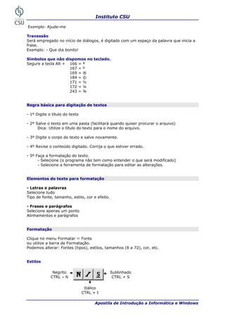 Instituto CSU

Exemplo: Ajude-me

Travessão
Será empregado no início de diálogos, é digitado com um espaço da palavra que inicia a
frase.
Exemplo: - Que dia bonito!

Símbolos que não dispomos no teclado.
Segure a tecla Alt + 166 = ª
                     167 = º
                     169 = ®
                     184 = ©
                     171 = ½
                     172 = ¼
                     243 = ¾


Regra básica para digitação de textos

- 1º Digite o título do texto

- 2º Salve o texto em uma pasta (facilitará quando quiser procurar o arquivo)
      Dica: Utilize o título do texto para o nome do arquivo.

- 3º Digite o corpo do texto e salve novamente.

- 4º Revise o conteúdo digitado. Corrija o que estiver errado.

- 5º Faça a formatação do texto.
      - Selecione (o programa não tem como entender o que será modificado)
      - Selecione a ferramenta de formatação para editar as alterações.


Elementos do texto para formatação

- Letras e palavras
Selecione tudo
Tipo de fonte, tamanho, estilo, cor e efeito.

- Frases e parágrafos
Selecione apenas um ponto
Alinhamentos e parágrafos


Formatação

Clique no menu Formatar      Fonte
ou utilize a barra de Formatação.
Podemos alterar: Fontes (tipos), estilos, tamanhos (8 a 72), cor, etc.


Estilos

              Negrito                           Sublinhado
             CTRL + N                            CTRL + S

                                 Itálico
                                CTRL + I

 24                                   Apostila de Introdução a Informática e Windows
 
