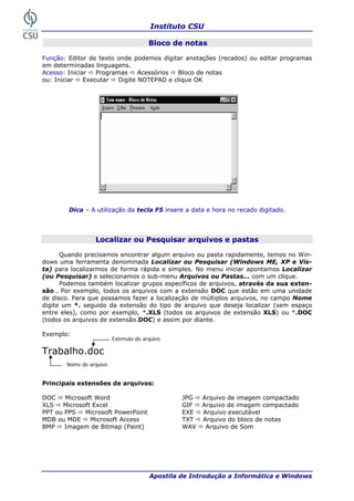 Instituto CSU

                                       Bloco de notas

Função: Editor de texto onde podemos digitar anotações (recados) ou editar programas
em determinadas linguagens.
Acesso: Iniciar   Programas     Acessórios Bloco de notas
ou: Iniciar   Executar   Digite NOTEPAD e clique OK




        Dica – A utilização da tecla F5 insere a data e hora no recado digitado.




                 Localizar ou Pesquisar arquivos e pastas

      Quando precisamos encontrar algum arquivo ou pasta rapidamente, temos no Win-
dows uma ferramenta denominada Localizar ou Pesquisar (Windows ME, XP e Vis-
ta) para localizarmos de forma rápida e simples. No menu iniciar apontamos Localizar
(ou Pesquisar) e selecionamos o sub-menu Arquivos ou Pastas... com um clique.
      Podemos também localizar grupos específicos de arquivos, através da sua exten-
são.. Por exemplo, todos os arquivos com a extensão DOC que estão em uma unidade
de disco. Para que possamos fazer a localização de múltiplos arquivos, no campo Nome
digite um *. seguido da extensão do tipo de arquivo que deseja localizar (sem espaço
entre eles), como por exemplo, *.XLS (todos os arquivos de extensão XLS) ou *.DOC
(todos os arquivos de extensão.DOC) e assim por diante.

Exemplo:
                         Extensão do arquivo

Trabalho.doc
       Nome do arquivo


Principais extensões de arquivos:

DOC    Microsoft Word                           JPG   Arquivo de imagem compactado
XLS   Microsoft Excel                           GIF   Arquivo de imagem compactado
PPT ou PPS   Microsoft PowerPoint               EXE   Arquivo executável
MDB ou MDE     Microsoft Access                 TXT   Arquivo do bloco de notas
BMP    Imagem de Bitmap (Paint)                 WAV    Arquivo de Som




26                                     Apostila de Introdução a Informática e Windows
 