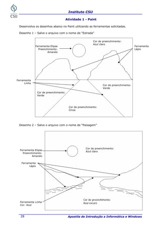 Instituto CSU

                                     Atividade 1 - Paint

 Desenvolva os desenhos abaixo no Paint utilizando as ferramentas solicitadas.

 Desenho 1 – Salve o arquivo com o nome de “Estrada”


                                                           Cor de preenchimento:
                                                           Azul claro
              Ferramenta Elipse                                                           Ferramenta
                Preenchimento:                                                            Lápis
                       Amarelo




Ferramenta
      Linha
                                                                  Cor de preenchimento:
                                                                  Verde
                 Cor de preenchimento:
                 Verde



                                         Cor de preenchimento:
                                         Cinza




 Desenho 2 – Salve o arquivo com o nome de “Paisagem”




                                                     Cor de preenchimento:
  Ferramenta Elipse
                                                     Azul claro
    Preenchimento:
           Amarelo

   Ferramenta
         Lápis




                                                   Cor de preenchimento:
  Ferramenta Linha                                 Azul escuro
  Cor: Azul



   28                                    Apostila de Introdução a Informática e Windows
 