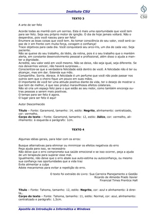 Instituto CSU

                                        TEXTO 3

A arte de ser feliz

Acorde todas as manhã com um sorriso. Esta é mais uma oportunidade que você tem
para ser feliz. Seja seu próprio motor de ignição. O dia de hoje jamais voltará. Não o
desperdice, pois você nasceu para ser feliz!
Enumere as boas coisas que você tem. Ao tomar consciência do seu valor, você será ca-
paz de ir em frente com muita força, coragem e confiança!
Trace objetivos para cada dia. Você conquistará seu arco-íris, um dia de cada vez. Seja
paciente.
Não se queixe do seu trabalho, do tédio, da rotina, pois é o seu trabalho que o mantém
alerta, em constante desenvolvimento pessoal e profissional, além disso o ajuda a man-
ter a dignidade.
Acredite, seu valor está em você mesmo. Não se deixe, não seja igual, seja diferente. Se
nos deixarmos vencer, não haverá surpresas...
Conscientize-se que a verdadeira felicidade está dentro de você. A felicidade não é ter ou
alcançar, mas sim dar. Estenda sua mão.
Compartilhe. Sorria. Abrace. A felicidade é um perfume que você não pode passar nos
outros sem que o cheiro fique um pouco em suas mãos.
O importante de você ter uma atitude positiva diante da vida, ter o desejo de mostrar o
que tem de melhor, é que isso produz maravilhosos efeitos colaterais.
Não só cria um espaço feliz para o que estão ao seu redor, como também encoraja ou-
tras pessoas a serem mais positivas.
O tempo para ser feliz é agora.
O lugar para ser feliz é aqui!

Autor Desconhecido

Título – Fonte: Garamond, tamanho: 14, estilo: Negrito, alinhamento: centralizado,
cor: vermelho.
Corpo do texto – Fonte: Garamond, tamanho: 12, estilo: Itálico, cor: vermelho, ali-
nhamento: à esquerda e parágrafo: 1cm.


                                        TEXTO 4


Algumas idéias gerais, para lidar com os erros:

Busque alternativas para eliminar ou minimizar os efeitos negativos do erro
Peça ajuda para isso, se necessário
Não deixe que o erro comprometa sua saúde emocional e se isso ocorrer, peça a ajuda
de um terapeuta para superar esse mal.
Igualmente, não deixe que o erro abale sua auto-estima ou autoconfiança, ou mesmo
sua confiança nas oportunidades que a vida traz
Evite alimentar a culpa
Adote mecanismos para evitar a repetição do erro.

                        O texto foi extraído do Livro: Sua Carreira Planejamento e Gestão
                                                          Ricardo de Almeida Prado Xavier
                                                              Financial Times Prentice Hall


Título – Fonte: Tahoma, tamanho: 12, estilo: Negrito, cor: azul e alinhamento: à direi-
ta,.
Corpo do texto – Fonte: Tahoma, tamanho: 11, estilo: Normal, cor: azul, alinhamento:
centralizado e parágrafo: 1,5cm.


Apostila de Introdução a Informática e Windows                                         31
 