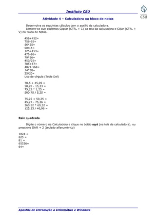 Instituto CSU

                  Atividade 4 – Calculadora ou bloco de notas

     Desenvolva os seguintes cálculos com o auxílio da calculadora.
     Lembre-se que podemos Copiar (CTRL + C) da tela da calculadora e Colar (CTRL +
V) no Bloco de Notas.

    456+452=
    758-65=
    56*25=
    60/15=
    125+453=
    475-86=
    79*56=
    450/25=
    785+57=
    4871-568=
    14*50=
    25/20=
    Uso de vírgula (Tecla Del)

    78,5 + 45,05 =
    50,28 - 15,33 =
    75,25 * 1,25 =
    500,75 / 5,25 =

    75,25 + 50,25 =
    45,27 - 75,36 =
    360,52 * 69,52 =
    125,53 / 46,96 =


Raiz quadrada

      Digite o número na Calculadora e clique no botão sqrt (na tela da calculadora), ou
pressione Shift + 2 (teclado alfanumérico)

1024 =
625 =
81 =
65536=
64=




Apostila de Introdução a Informática e Windows                                        33
 