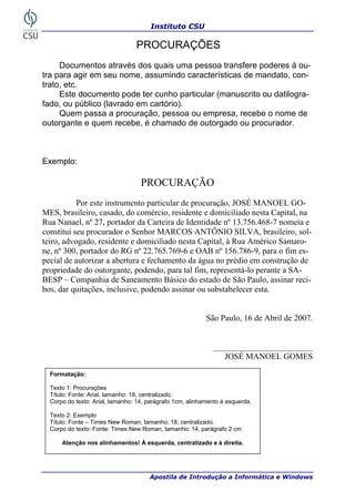 Instituto CSU

                                 PROCURAÇÕES
     Documentos através dos quais uma pessoa transfere poderes à ou-
tra para agir em seu nome, assumindo características de mandato, con-
trato, etc.
     Este documento pode ter cunho particular (manuscrito ou datilogra-
fado, ou público (lavrado em cartório).
     Quem passa a procuração, pessoa ou empresa, recebe o nome de
outorgante e quem recebe, é chamado de outorgado ou procurador.



Exemplo:

                                   PROCURAÇÃO
           Por este instrumento particular de procuração, JOSÉ MANOEL GO-
MES, brasileiro, casado, do comércio, residente e domiciliado nesta Capital, na
Rua Nanael, nº 27, portador da Carteira de Identidade nº 13.756.468-7 nomeia e
constitui seu procurador o Senhor MARCOS ANTÔNIO SILVA, brasileiro, sol-
teiro, advogado, residente e domiciliado nesta Capital, à Rua Américo Samaro-
ne, nº 300, portador do RG nº 22.765.769-6 e OAB nº 156.786-9, para o fim es-
pecial de autorizar a abertura e fechamento da água no prédio em construção de
propriedade do outorgante, podendo, para tal fim, representá-lo perante a SA-
BESP – Companhia de Saneamento Básico do estado de São Paulo, assinar reci-
bos, dar quitações, inclusive, podendo assinar ou substabelecer esta.


                                                           São Paulo, 16 de Abril de 2007.


                                                             ________________________
                                                                JOSÉ MANOEL GOMES

  Formatação:

  Texto 1: Procurações
  Título: Fonte: Arial, tamanho: 18, centralizado.
  Corpo do texto: Arial, tamanho: 14, parágrafo 1cm, alinhamento à esquerda.

  Texto 2: Exemplo
  Título: Fonte – Times New Roman, tamanho: 18, centralizado.
  Corpo do texto: Fonte: Times New Roman, tamanho: 14, parágrafo 2 cm

      Atenção nos alinhamentos! À esquerda, centralizado e à direita.




36                                    Apostila de Introdução a Informática e Windows
 