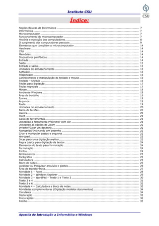 Instituto CSU

                                                         Índice:
Noções Básicas de Informática ..............................................................................................              7
Informática ........................................................................................................................      7
Microcomputador ................................................................................................................          7
Funcionamento do microcomputador ......................................................................................                   7
História e evolução dos computadores ....................................................................................                 8
O surgimento dos computadores pessoais...............................................................................                     9
Elementos que compõem o microcomputador ..........................................................................                        14
Hardware ...........................................................................................................................      14
CPU ..................................................................................................................................    14
Memórias ...........................................................................................................................      14
Dispositivos periféricos.........................................................................................................         14
Entrada .............................................................................................................................     14
Saída ................................................................................................................................    15
Entrada e saída...................................................................................................................        15
Unidades de armazenamento ................................................................................................                15
Software ............................................................................................................................     16
Peopleware ........................................................................................................................       16
Conhecimento e manipulação do teclado e mouse ....................................................................                        16
Teclado – Divisão ................................................................................................................        16
Teclas para digitação ...........................................................................................................         17
Teclas especiais ..................................................................................................................       17
Mouse ...............................................................................................................................     18
Ambiente Windows ..............................................................................................................           19
Área de trabalho .................................................................................................................        19
Ícones ...............................................................................................................................    19
Arquivos ............................................................................................................................     19
Pasta.................................................................................................................................    19
Unidades de armazenamento ................................................................................................                20
Barra de tarefas..................................................................................................................        20
Lixeira ...............................................................................................................................   20
Paint .................................................................................................................................   21
Caixa de ferramentas...........................................................................................................           21
Utilizando a ferramenta Preencher com cor .............................................................................                   21
Utilizando as opções de Zoom ...............................................................................................              22
Inverter/Girar um desenho ...................................................................................................             22
Alongando/Inclinando um desenho ........................................................................................                  22
Criar e manipular pastas e arquivos .......................................................................................               22
Wordpad............................................................................................................................       23
Dicas para uma digitação melhor ...........................................................................................               23
Regra básica para digitação de textos ....................................................................................                24
Elementos do texto para formatação ......................................................................................                 24
Formatação ........................................................................................................................       24
Estilos ...............................................................................................................................   24
Alinhamentos .....................................................................................................................        25
Parágrafos .........................................................................................................................      25
Calculadora ........................................................................................................................      25
Bloco de notas ....................................................................................................................       26
Localizar ou Pesquisar arquivos e pastas.................................................................................                 26
Área de transferência...........................................................................................................          27
Atividade 1 – Paint ..............................................................................................................        28
Atividade 2 – Windows Explorer ............................................................................................               29
Atividade 3 – WordPad – Texto 1 e Texto 2 .............................................................................                   30
Texto 3 e 4 ........................................................................................................................      31
Texto 5 e 6 ........................................................................................................................      32
Atividade 4 – Calculadora e bloco de notas..............................................................................                  33
Atividades complementares (Digitação modelos documentos) ....................................................                             34
Circulares ..........................................................................................................................     34
Declaração .........................................................................................................................      35
Procurações .......................................................................................................................       36
Recibo ...............................................................................................................................    37




Apostila de Introdução a Informática e Windows                                                                                    5
 