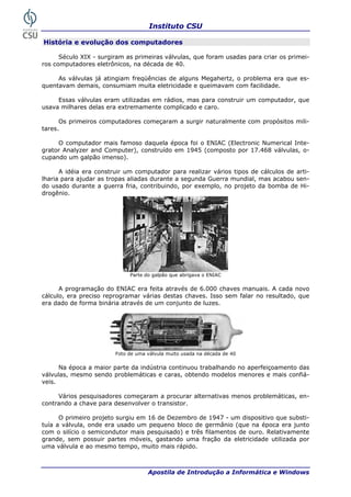 Instituto CSU

História e evolução dos computadores

      Século XIX - surgiram as primeiras válvulas, que foram usadas para criar os primei-
ros computadores eletrônicos, na década de 40.

     As válvulas já atingiam freqüências de alguns Megahertz, o problema era que es-
quentavam demais, consumiam muita eletricidade e queimavam com facilidade.

     Essas válvulas eram utilizadas em rádios, mas para construir um computador, que
usava milhares delas era extremamente complicado e caro.

      Os primeiros computadores começaram a surgir naturalmente com propósitos mili-
tares.

     O computador mais famoso daquela época foi o ENIAC (Electronic Numerical Inte-
grator Analyzer and Computer), construído em 1945 (composto por 17.468 válvulas, o-
cupando um galpão imenso).

      A idéia era construir um computador para realizar vários tipos de cálculos de arti-
lharia para ajudar as tropas aliadas durante a segunda Guerra mundial, mas acabou sen-
do usado durante a guerra fria, contribuindo, por exemplo, no projeto da bomba de Hi-
drogênio.




                             Parte do galpão que abrigava o ENIAC

      A programação do ENIAC era feita através de 6.000 chaves manuais. A cada novo
cálculo, era preciso reprogramar várias destas chaves. Isso sem falar no resultado, que
era dado de forma binária através de um conjunto de luzes.




                        Foto de uma válvula muito usada na década de 40

      Na época a maior parte da indústria continuou trabalhando no aperfeiçoamento das
válvulas, mesmo sendo problemáticas e caras, obtendo modelos menores e mais confiá-
veis.

     Vários pesquisadores começaram a procurar alternativas menos problemáticas, en-
contrando a chave para desenvolver o transistor.

      O primeiro projeto surgiu em 16 de Dezembro de 1947 - um dispositivo que substi-
tuía a válvula, onde era usado um pequeno bloco de germânio (que na época era junto
com o silício o semicondutor mais pesquisado) e três filamentos de ouro. Relativamente
grande, sem possuir partes móveis, gastando uma fração da eletricidade utilizada por
uma válvula e ao mesmo tempo, muito mais rápido.



 8                                  Apostila de Introdução a Informática e Windows
 