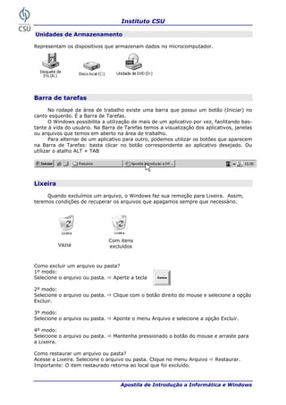 Instituto CSU
Apostila de Introdução a Informática e Windows
Unid
epresentam os dispositivos que armazenam dados no microcomputador.
ades de Armazenamento
R
Barra de tarefas
No rodapé da área de trabalho existe uma barra que possui um botão (Iniciar) no
rra de Tarefas.
O Windows possibilita a utilização de mais de um aplicativo por vez, facilitando bas-
tante
ea de trabalho.
canto esquerdo. É a Ba
à vida do usuário. Na Barra de Tarefas temos a visualização dos aplicativos, janelas
ou arquivos que temos em aberto na ár
Para alternar de um aplicativo para outro, podemos utilizar os botões que aparecem
na Barra de Tarefas: basta clicar no botão correspondente ao aplicativo desejado. Ou
utilizar o atalho ALT + TAB
Lixeira
Quando excluímos um arquivo, o Windows faz sua remoção para Lixeira. Assim,
ndições de recuperar os arquivos que apagamos sempre que necessário.
omo exc uivo ou pa
º modo:
elecione o arquivo ou pasta. Aperte a tecla
to do mouse e selecione a opção
xcluir.
o arquivo ou pasta. Aponte o menu Arquivo e selecione a opção Excluir.
ra
Lixeira.
xeira. Selecione o arquivo ou pasta. Clique no menu Arquivo Restaurar.
portante: O item restaurado retorna ao local que foi excluído.
teremos co
Com itens
excluídosVazia
C luir um arq sta?
1
S
2º modo:
Selecione o arquivo ou pasta. Clique com o botão direi
E
3º modo:
Selecione
4º modo:
Selecione o arquivo ou pasta. Mantenha pressionado o botão do mouse e arraste pa
a
Como restaurar um arquivo ou pasta?
Acesse a Li
Im
20
 