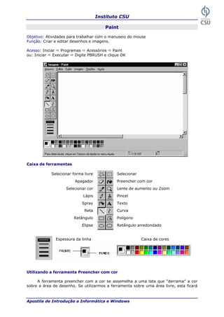 Instituto CSU
Apostila de Introdução a Informática e Windows
Paint
Função: Criar e editar desenhos e imagen
que OK
Caixa d
Espessura da es
a ferramenta Preencher com cor
A ferramenta preencher com a cor se assemelha a uma lata que “derrama” a cor
menta sobre uma área livre, esta ficará
Selecionar forma livre Selecionar
Apagador Preencher com cor
mento ou Zoom
Retângulo Polígono
E ulo arredondado
Objetivo: Atividades para trabalhar com o manuseio do mouse
s.
Acesso: Iniciar Programas Acessórios Paint
ou: Iniciar Executar Digite PBRUSH e cli
e ferramentas
linha Caixa de cor
Selecionar cor Lente de au
Lápis Pincel
Spray Texto
Reta Curva
lipse Retâng
Utilizando
sobre a área de desenho. Se utilizarmos a ferra
21
 