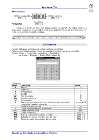 Instituto CSU
Apostila de Introdução a Informática e Windows
Alinhamentos
arágrafos
e o trecho do deseja aplicar o parágrafo. Na régua posicione e
lique com o cursor do mouse sobre o marcador superior (Recuo da primeira linha). Ar-
raste
Alinhar à esquerda Alinhar à direita
CTRL + L CTRL + R
Centralizar
CTRL + EP
Selecion texto que
c
até o número desejado na régua.
Calculadora
Função: Aplicativo utilizado para real éticos.
odemos operá-la através do mouse ou através do teclado (numérico reduzido)
perações:
otão Operação Tecla
izar cálculos aritm
P
Acesso: Iniciar Programas Acessórios Calculadora
ou: Iniciar Executar Digite CALC e clique OK
O
B
+ Adição +
- Subtração -
* Multiplicação *
/ Divisão /
Sqrt Raiz Quadrada @
1/x Inverte númeroo R
% Porcentagem %
= Executa a operação entre dois números. Caso pressionado
pete a operação.
= ou TER
novamente, re
EN
, Insere a vírgula decimal , ou .
C nte DELLimpa o número exibido atualme
CE Limpa o cálculo atual ESC
M CTC Limpa a memória RL+ L
MR Exibe o valor armazenado na memória CT RRL +
MS Substitui o valor da memória pelo do visor CTRL + M
M+ Adiciona o valor ao conteúdo da memória CTRL + P
25
 