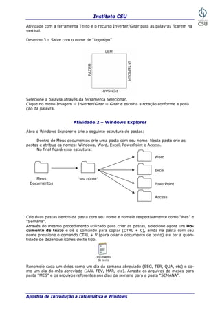 Instituto CSU
Apostila de Introdução a Informática e Windows
Atividade com a ferramenta Texto e o recurso Inverter/Girar para as palavras ficarem na
– Salve com o nome de “Logotipo”
vertical.
Desenho 3
Selecione a palavra através da ferramenta Selecionar.
Clique no menu Imagem Inverter/Girar Girar e escolha a rotação conforme a posi-
Atividade 2 – Windows Explorer
Abra o Windows Explorer
. Nesta pasta crie as
astas e atribua os nomes: Windows, Word, Excel, PowerPoint e Access.
rie duas pastas dentro da pasta com seu nome e nomeie respectivamente como “Mes” e
emana”.
e texto e dê o comando para copiar (CTRL + C), ainda na pasta com seu
enomeie cada um deles como um dia da semana abreviado (SEG, TER, QUA, etc) e co-
o um dia do mês abreviado (JAN, FEV, MAR, etc). Arraste os arquivos de meses para
pasta “MES" e os arquivos referentes aos dias da semana para a pasta “SEMANA”.
ção da palavra.
e crie a seguinte estrutura de pastas:
Dentro de Meus documentos crie uma pasta com seu nome
p
No final ficará essa estrutura:
Word
C
“S
Através do mesmo procedimento utilizado para criar as pastas, selecione agora um Do-
cumento d
nome pressione o comando CTRL + V (para colar o documento de texto) até ter a quan-
tidade de dezenove ícones deste tipo.
R
m
“seu nome”
Excel
Meus
Documentos PowerPoint
Access
29
 