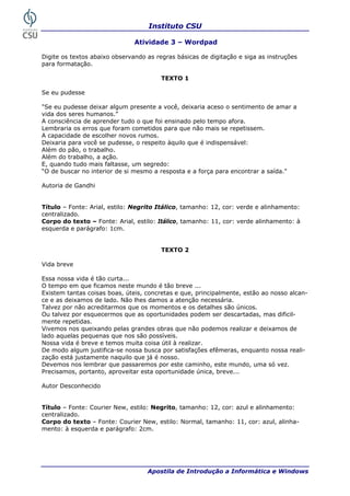 Instituto CSU
Apostila de Introdução a Informática e Windows
Atividade 3 – Wordpad
Digite os textos abaixo observando as regras básicas de digitação e siga as instruções
ara formatação.
TEXTO 1
"Se eu pudesse deixar algum presente a aria aceso o sentimento de amar a
ida dos seres humanos.”
aprender tudo o que foi ensinado pelo tempo afora.
embraria os erros que foram cometidos para que não mais se repetissem.
sse, o respeito àquilo que é indispensável:
o:
ar a saída."
ítulo – Fonte: Arial, estilo: Negrito Itálico, tamanho: 12, cor: verde e alinhamento:
orpo do texto – Fonte: Arial, estilo: Itálico, tamanho: 11, cor: verde alinhamento: à
squerda e parágrafo: 1cm.
ida breve
Essa nossa vida é tão curta...
tempo em que ficamos neste mundo é tão breve ...
tas coisas boas, úteis, concretas e que, principalmente, estão ao nosso alcan-
e e as deixamos de lado. Não lhes damos a atenção necessária.
e os momentos e os detalhes são únicos.
m ser descartadas, mas dificil-
lizar e deixamos de
stifica-se nossa busca por satisfações efêmeras, enquanto nossa reali-
caminho, este mundo, uma só vez.
breve...
ítulo – Fonte: Courier New, estilo: Negrito, tamanho: 12, cor: azul e alinhamento:
orpo do texto – Fonte: Courier New, estilo: Normal, tamanho: 11, cor: azul, alinha-
ento: à esquerda e parágrafo: 2cm.
p
Se eu pudesse
você, deix
v
A consciência de
L
A capacidade de escolher novos rumos.
Deixaria para você se pude
Além do pão, o trabalho.
Além do trabalho, a ação.
E, quando tudo mais faltasse, um segred
“O de buscar no interior de si mesmo a resposta e a força para encontr
Autoria de Gandhi
T
centralizado.
C
e
TEXTO 2
V
O
Existem tan
c
Talvez por não acreditarmos qu
Ou talvez por esquecermos que as oportunidades pode
mente repetidas.
Vivemos nos queixando pelas grandes obras que não podemos rea
lado aquelas pequenas que nos são possíveis.
Nossa vida é breve e temos muita coisa útil à realizar.
De modo algum ju
zação está justamente naquilo que já é nosso.
Devemos nos lembrar que passaremos por este
Precisamos, portanto, aproveitar esta oportunidade única,
Autor Desconhecido
T
centralizado.
C
m
30
 