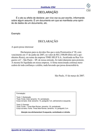 Instituto CSU
Apostila de Introdução a Informática e Windows
DECLARAÇÃO
É o ato ou efeito de declarar, por viva voz ou por escrito, informando
obre algum assunto. É um documento em que se manifesta uma opini-
ão de dados de um docum
DECLARAÇÃO
quem possa interessar
Declaramos para os Promissória nº 28, com
encimento em 17 de junho de 2007, no valor de R$ 2.500,00 (Dois mil e qui-
da empresa TIME HELP S.A., localizada na Rua Ver-
ueiro s/nº – São Paulo – SP, de nossa emissão, foi indevidamente para protesto.
A mesma -
007.
s
ento, etc.
Exemplo
A
devidos fins que a nota
v
nhentos Reais), em nome
g
foi liquidada em nossa empresa. A firma mencionada continua mere
cedora de toda confiança e crédito, nada havendo que possa desacreditá-la.
São Paulo, 15 de março de 2
Formatação:
Texto 1: Declaração
Título: Fonte: Arial, tamanho: 18, centralizado.
Corpo do texto: Arial, tamanho: 14, parágrafo 1cm, alinhamento à esquerda.
plo
ítulo: Fonte – Times New Roman, tamanho: 18, centralizado.
14, parágrafo 2 cm
Texto 2: Exem
T
Corpo do texto: Fonte: Times New Roman, tamanho:
Atenção nos alinhamentos! À esquerda, centralizado e à direita.
35
 