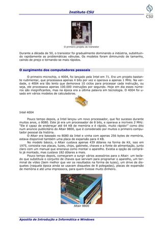 Instituto CSU
Apostila de Introdução a Informática e Windows
O primeiro projeto de transistor
Durante a década de 50, o transistor foi gradualmente dominando a indústria, substituin-
do rapidamente as problemáticas válvulas. Os modelos foram diminuindo de tamanho,
caindo de preço e tornando-se mais rápidos.
O surgimento dos computadores pessoais
O primeiro microchip, o 4004, foi lançado pela Intel em 71. Era um projeto bastan-
te rudimentar, que processava apenas 4 bits por vez e operava a apenas 1 MHz. Na ver-
dade, o 4004 era tão lento que demorava 10 ciclos para processar cada instrução, ou
seja, ele processava apenas 100.000 instruções por segundo. Hoje em dia esses núme-
ros são insignificantes, mas na época era a última palavra em tecnologia. O 4004 foi u-
sado em vários modelos de calculadoras.
Intel 4004
Pouco tempo depois, a Intel lançou um novo processador, que fez sucesso durante
muitos anos, o 8080. Este já era um processador de 8 bits, e operava a incríveis 2 MHz:
“Ele é capaz de endereçar até 64 KB de memória e é rápido, muito rápido!” como dito
num anúncio publicitário do Altair 8800, que é considerado por muitos o primeiro compu-
tador pessoal da história.
O Altair era baseado no 8080 da Intel e vinha com apenas 256 bytes de memória,
estava disponível também uma placa de expansão para 4 KB.
No modelo básico, o Altair custava apenas 439 dólares na forma de Kit, isso em
1975, consistia nas placas, luzes, chips, gabinete, chaves e a fonte de alimentação, junto
claro com um manual que ensinava como montar o aparelho. Existia a opção de comprá-
lo já montado, mas custava 182 dólares a mais.
Pouco tempo depois, começaram a surgir vários acessórios para o Altair: um tecla-
do que substituía o conjunto de chaves que serviam para programar o aparelho, um ter-
minal de vídeo (bem melhor que ver os resultados na forma de luzes), um drive de dis-
quetes (naquela época ainda se usavam disquetes de 8 polegadas), placas de expansão
de memória e até uma impressora, para quem tivesse muito dinheiro.
Altair 8800
9
 