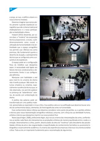 10
a praça, as ruas, o edifício urbano e o
nosso entorno imediato.
Devemos imaginar que somos ato-
res perante o grande espetáculo ce-
nográfico que são o drama tradicional
shakespeariano e a nossa participa-
ção na teatralidade urbana.
Howard (2015) desvenda, por as-
sim dizer, o “mistério” da composição
técnica proporcional, a escala, o pré-
dimensionamento como crucial, a
utilização da horizontalidade e da ver-
ticalidade que o espaço cenográfico
nos permite usar. Oferece-nos como
premissa, tão fundamental quanto o
desenho da atuação, o planejamento
técnico que se configurará como a ar-
quitetura do espetáculo.
O espaço pode ser a configuração
física da metáfora que desejamos
expor. A necessidade está ligada aos
fatores técnicos condicionantes e de-
terminantes frente à sua configura-
ção definitiva.
Manipular com habilidade o real
para inseri-lo no universo do drama
não é tarefa qualquer. Não existe na-
tureza simplória ou simplista, espe-
cialmente na esfera da técnica que, se
não observada, nos permite padecer
na presença de “advertências” seve-
ras, de acordo com ambientação do
drama.
A poética das palavras pode ser
transformada em uma poética mate-
rial, apresentada ao espectador e à sua crítica. Essa poética calca-se na justificação que devemos buscar atra-
vés do conhecimento básico, elementar, da historiografia das artes na humanidade.
Esse conhecimento básico reforça que devemos considerar como ponto de partida, ou o partido artístico
e técnico para nossa representação cenográfica individual, conjunta, com a força da sua identidade humana,
artística e técnica que desejamos imprimir ao nosso produto final.
Naves (apud Argan, 2008), prefaciando Argan, alça-nos ao universo das interpretações das artes, confiando-
nos as tarefas nada fáceis de interpretarmos as produções artísticas de maneira equilibrada entre a razão e a
emoção. Desenvolvamos a crítica, porém, desvinculados da ótica da “inocência” pela descoberta das possibi-
lidades infinitas da arte e das singularidades e especificidades do conhecimento hermético ou puramente bi-
bliográfico e essencialmente acadêmico. O universo das experiências empíricas e técnicas nos orienta à análise
crítica. Trata-se de um importante fundamento para a racionalização de argumentos.
4
 