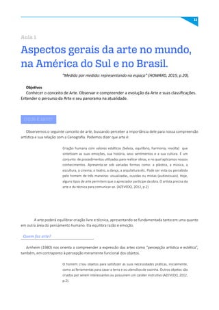 11
Aspectos gerais da arte no mundo,
na América do Sul e no Brasil.
Aula 1
O QUE É ARTE?
Objetivos
Conhecer o conceito de Arte. Observar e compreender a evolução da Arte e suas classificações.
Entender o percurso da Arte e seu panorama na atualidade.
Quem faz arte?
Observemos o seguinte conceito de arte, buscando perceber a importância dele para nossa compreensão
artística e sua relação com a Cenografia. Podemos dizer que arte é:
Arnheim (1980) nos orienta a compreender a expressão das artes como “percepção artística e estética”,
também, em contraponto à percepção meramente funcional dos objetos.
A arte poderá equilibrar criação livre e técnica, apresentando-se fundamentada tanto em uma quanto
em outra área do pensamento humano. Ela equilibra razão e emoção.
“Medida por medida: representando no espaço” (HOWARD, 2015, p.20).
Criação humana com valores estéticos (beleza, equilíbrio, harmonia, revolta) que
sintetizam as suas emoções, sua história, seus sentimentos e a sua cultura. É um
conjunto de procedimentos utilizados para realizar obras, e no qual aplicamos nossos
conhecimentos. Apresenta-se sob variadas formas como: a plástica, a música, a
escultura, o cinema, o teatro, a dança, a arquitetura etc. Pode ser vista ou percebida
pelo homem de três maneiras: visualizadas, ouvidas ou mistas (audiovisuais). Hoje,
alguns tipos de arte permitem que o apreciador participe da obra. O artista precisa da
arte e da técnica para comunicar-se. (AZEVEDO, 2012, p.2)
O homem criou objetos para satisfazer as suas necessidades práticas, inicialmente,
como as ferramentas para cavar a terra e os utensílios de cozinha. Outros objetos são
criados por serem interessantes ou possuírem um caráter instrutivo (AZEVEDO, 2012,
p.2).
 