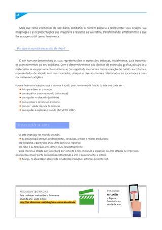 12
http://pt.slideshare.net/abaj/as-artes-na-atualidade
Para conhecer mais sobre o Panorama
atual da arte, visite o link:
REFLEXÕES
– Argan e
Gombrich e a
teoria da arte.
Mais que como elementos do uso diário, cotidiano, o homem passaria a representar seus desejos, sua
imaginação e as representações que imaginava a respeito da sua rotina, transformando artisticamente o que
lhe era apenas útil como ferramenta.
Porque fazemos arte e para que a usamos é aquilo que chamamos de função da arte que pode ser:
l feita para decorar o mundo
l para espelhar o nosso mundo (naturalista)
l para ajudar no dia a dia (utilitária)
l para explicar e descrever a história
l para ser usada na cura de doenças
l para ajudar a explorar o mundo (AZEVEDO, 2012).
O ser humano desenvolveu as suas representações e expressões artísticas, inicialmente, para transmitir
os acontecimentos do seu cotidiano. Com o desenvolvimento das técnicas de expressão gráfica, passou-se a
materializar o seu pensamento no interesse do resgate da memória e na preservação de hábitos e costumes,
representados de acordo com suas vontades, desejos e diversos fatores relacionados às sociedades e suas
normativas e tradições.
A arte avançou no mundo através:
l da arqueologia: através de descobertas, pesquisas, artigos e relatos produzidos;
da fotografia, a partir dos anos 1890, com seus registros;
do rádio e da televisão, em 1895 e 1926, respectivamente;
pela imprensa, criada por Gutenberg por volta de 1450, iniciando a expansão da Arte através de impressos,
alcançando a maior parte das pessoas e difundindo a arte e suas variações e estilos.
l Avança, na atualidade, através da difusão das produções artísticas pela Internet.
Por que o mundo necessita de Arte?
A EVOLUÇÃO DA ARTE
míDIAS INTEGRADAS PESquISE PESQUISE
 