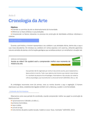 13
https://youtu.be/uKu2VzjsoBE
Assista ao vídeo!! Ele ajudará você a compreender melhor esse momento da
História da arte.
Durante a pré-história, o homem representava o seu cotidiano: suas atividades diárias, dentre elas a caça e
suas novas descobertas. Ele retratava seu cotidiano em rochas expostas e em cavernas, utilizando pigmentos
naturais extraídos de plantas e de formações geológicas que acreditava produzir cor semelhante à situação real.
A divisão da Pré-história:
As simbologias recorrentes eram de animais, vivos ou mortos durante a caça e vegetação. O homem
expressava suas ideias, estabelecendo ligações também com a liderança, o poder e a territorialidade.
Observemos como esse período foi constituído, visando compreender melhor seu papel na construção da
História da Arte:
l ”aproximadamente 5.000.000 a 25.000 a.C.;
l primeiros hominídeos;
l caça e coleta;
l controle do fogo;
l instrumentos de pedra e pedra lascada, madeira e ossos: facas, machados” (AZEVEDO, 2012).
Esse período não foi registrado por nenhum documento escrito, pois é exatamente a
época anterior à escrita. Tudo o que sabemos dos homens que viveram nesse tempo
é o resultado da pesquisa de antropólogos, historiadores e dos estudos da moderna
ciência arqueológica, que reconstituíram a cultura do homem (AZEVEDO, 2012, p. 10).
míDIAS INTEGRADAS
Cronologia da Arte
Aula 2
Objetivos:
l Entender os caminhos da arte no desenvolvimento da humanidade.
l Diferenciar as fases artísticas e suas produções.
l Compreender os fatores relevantes no processo de construção de identidades artísticas individuais e
coletivas.
PRÉ-HISTÓRIA
 